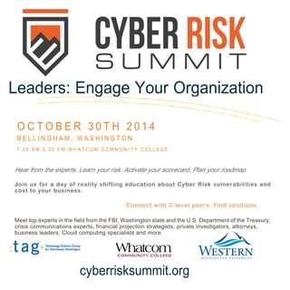 Hear from the experts. Learn your risk. Activate your scorecard. Plan your roadmap. 
Join us for a day of reality shifting education about Cyber Risk vulnerabilities and cost to your business. 
Connect with C-level peers. Find solutions. 
Meet top experts in the field from the FBI, Washington state and the U.S. Department of the Treasury, 
crisis communications experts, financial projection strategists, private investigators, attorneys, 
business leaders, Cloud computing specialists and more. 
Leaders: Engage Your Organization 
OCTOBER 30TH 2014 
BELLINGHAM, WASHINGTON 
7:30 AM-5:30 PM WHATCOM COMMUNITY COLLEGE 
cyberrisksummit.org  