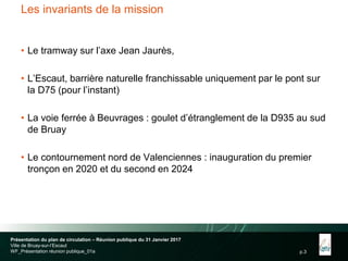 p.3
Les invariants de la mission
• Le tramway sur l’axe Jean Jaurès,
• L’Escaut, barrière naturelle franchissable uniquement par le pont sur
la D75 (pour l’instant)
• La voie ferrée à Beuvrages : goulet d’étranglement de la D935 au sud
de Bruay
• Le contournement nord de Valenciennes : inauguration du premier
tronçon en 2020 et du second en 2024
Présentation du plan de circulation – Réunion publique du 31 Janvier 2017
Ville de Bruay-sur-l’Escaut
WF_Présentation réunion publique_01a
 