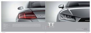 AudiTTCoupé
TTAudi TT Coupé
TT Brochure_FrontTT Brochure_Back
Audi India
Division of Volkswagen
Group Sales India Private Limited
Mumbai - India
www.audi.in
Valid from January 2015
Printed in India
TT DJ 1
The models and equipment versions illustrated and described in this brochure and some of the services listed are not available in all countries.
Some of the cars illustrated are equipped with optional features for which an extra charge is made. Details concerning the delivery speciﬁcations,
appearance, performance, dimensions and weights, fuel consumption and running costs of the vehicle were correct to the best of our knowledge
at the time of going to press. Deviations from the colours and shapes shown in the illustrations may occur. No liability is accepted for errors and
printing errors. The right to introduce modiﬁcations is reserved. Not to be reproduced, including in part, without the written approval of AUDI AG.
U50401MH2007FTC168439
 