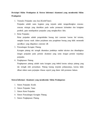 Deskripsi Siklus Pendapatan & Sistem Informasi Akuntansi yang membentuk Siklus
Pendapatan
1. Transaksi Penjualan atau Jasa (Kredit/Tunai).
Penjualan adalah suatu kegiatan yang terpadu untuk mengembangkan rencana-
rencana strategis yang diarahkan pada usaha pemuasan kebutuhan dan keinginan
pembeli, guna mendapatkan penjualan yang menghasilkan laba.
2. Retur Penjualan.
Retur penjualan adalah pengembalian barang dari customer karena hal tertentu,
mungkin karena rusak dalam perjalanan atau pengiriman barang yang tidak memenuhi
spesifikasi yang diinginkan customer dll.
3. Pencadangan Kerugian Piutang.
Kerugian piutang tak tertagih ditentukan jumlahnya melalui taksiran dan ditandingkan
dengan penjualan pada periode akuntansi yang sama dengan periode terjadinya
penjualan.
4. Penghapusan Piutang.
Penghapusan piutang adalah suatu kerugian yang timbul karena adanya piutang yang
tak tertagih oleh perusahaan. Piutang kurang terjamin pelunasannya, karena tidak
dibuat dalam suatu perjanjian khusus seperti yang diatur oleh peraturan hukum.
Sistem Informasi Akuntansi yang membentuk Siklus Pendapatan:
1. Sistem Penjualan Kredit.
2. Sistem Penjualan Tunai.
3. Sistem Retur Penjualan.
4. Sistem Pencadangan Kerugian Piutang.
5. Sistem Penghapusan Piutang.
 