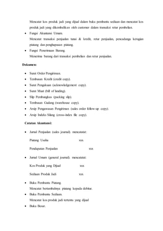 Mencatat kos produk jadi yang dijual dalam buku pembantu sediaan dan mencatat kos
produk jadi yang dikembalikan oleh customer dalam transaksi retur pembelian.
 Fungsi Akuntansi Umum.
Mencatat transaksi penjualan tunai & kredit, retur penjualan, pencadanga kerugian
piutang dan penghapusan piutang.
 Fungsi Penerimaan Barang.
Menerima barang dari transaksi pembelian dan retur penjualan.
Dokumen:
 Surat Order Pengiriman.
 Tembusan Kredit (credit copy).
 Surat Pengakuan (acknowledgement copy).
 Surat Muat (bill of landing).
 Slip Pembungkus (packing slip).
 Tembusan Gudang (warehouse copy).
 Arsip Pengawasan Pengiriman (sales order follow-up copy).
 Arsip Indeks Silang (cross-index file copy).
Catatan Akuntansi:
 Jurnal Penjualan (sales journal). mencatatat:
Piutang Usaha xxx
Pendapatan Penjualan xxx
 Jurnal Umum (general journal). mencatatat:
Kos Produk yang Dijual xxx
Sediaan Produk Jadi xxx
 Buku Pembantu Piutang.
Mencatat bertambahnya piutang kepada debitur.
 Buku Pembantu Sediaan.
Mencatat kos produk jadi tertentu yang dijual
 Buku Besar.
 