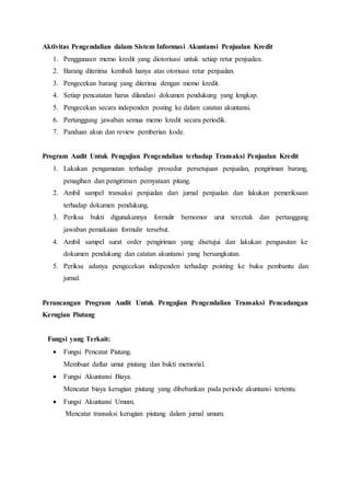 Aktivitas Pengendalian dalam Sistem Informasi Akuntansi Penjualan Kredit
1. Penggunaan memo kredit yang diotorisasi untuk setiap retur penjualan.
2. Barang diterima kembali hanya atas otorisasi retur penjualan.
3. Pengecekan barang yang diterima dengan memo kredit.
4. Setiap pencatatan harus dilandasi dokumen pendukung yang lengkap.
5. Pengecekan secara independen posting ke dalam catatan akuntansi.
6. Pertanggung jawaban semua memo kredit secara periodik.
7. Panduan akun dan review pemberian kode.
Program Audit Untuk Pengujian Pengendalian terhadap Transaksi Penjualan Kredit
1. Lakukan pengamatan terhadap prosedur persetujuan penjualan, pengiriman barang,
penagihan dan pengiriman pernyataan pitang.
2. Ambil sampel transaksi penjualan dari jurnal penjualan dan lakukan pemeriksaan
terhadap dokumen pendukung.
3. Periksa bukti digunakannya formulir bernomor urut tercetak dan pertanggung
jawaban pemakaian formulir tersebut.
4. Ambil sampel surat order pengiriman yang disetujui dan lakukan pengusutan ke
dokumen pendukung dan catatan akuntansi yang bersangkutan.
5. Periksa adanya pengecekan independen terhadap poisting ke buku pembantu dan
jurnal.
Perancangan Program Audit Untuk Pengujian Pengendalian Transaksi Pencadangan
Kerugian Piutang
Fungsi yang Terkait:
 Fungsi Pencatat Piutang.
Membuat daftar umur piutang dan bukti memorial.
 Fungsi Akuntansi Biaya.
Mencatat biaya kerugian piutang yang dibebankan pada periode akuntansi tertentu.
 Fungsi Akuntansi Umum.
Mencatat transaksi kerugian piutang dalam jurnal umum.
 