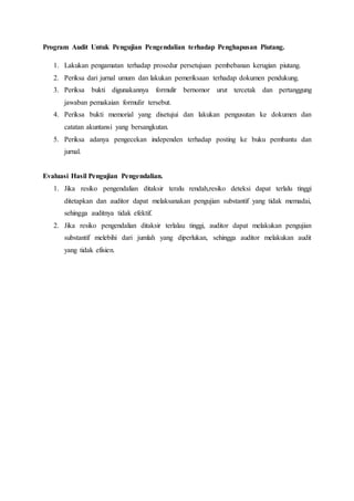 Program Audit Untuk Pengujian Pengendalian terhadap Penghapusan Piutang.
1. Lakukan pengamatan terhadap prosedur persetujuan pembebanan kerugian piutang.
2. Periksa dari jurnal umum dan lakukan pemeriksaan terhadap dokumen pendukung.
3. Periksa bukti digunakannya formulir bernomor urut tercetak dan pertanggung
jawaban pemakaian formulir tersebut.
4. Periksa bukti memorial yang disetujui dan lakukan pengusutan ke dokumen dan
catatan akuntansi yang bersangkutan.
5. Periksa adanya pengecekan independen terhadap posting ke buku pembantu dan
jurnal.
Evaluasi Hasil Pengujian Pengendalian.
1. Jika resiko pengendalian ditaksir teralu rendah,resiko deteksi dapat terlalu tinggi
ditetapkan dan auditor dapat melaksanakan pengujian substantif yang tidak memadai,
sehingga auditnya tidak efektif.
2. Jika resiko pengendalian ditaksir terlalau tinggi, auditor dapat melakukan pengujian
substantif melebihi dari jumlah yang diperlukan, sehingga auditor melakukan audit
yang tidak efisien.
 
