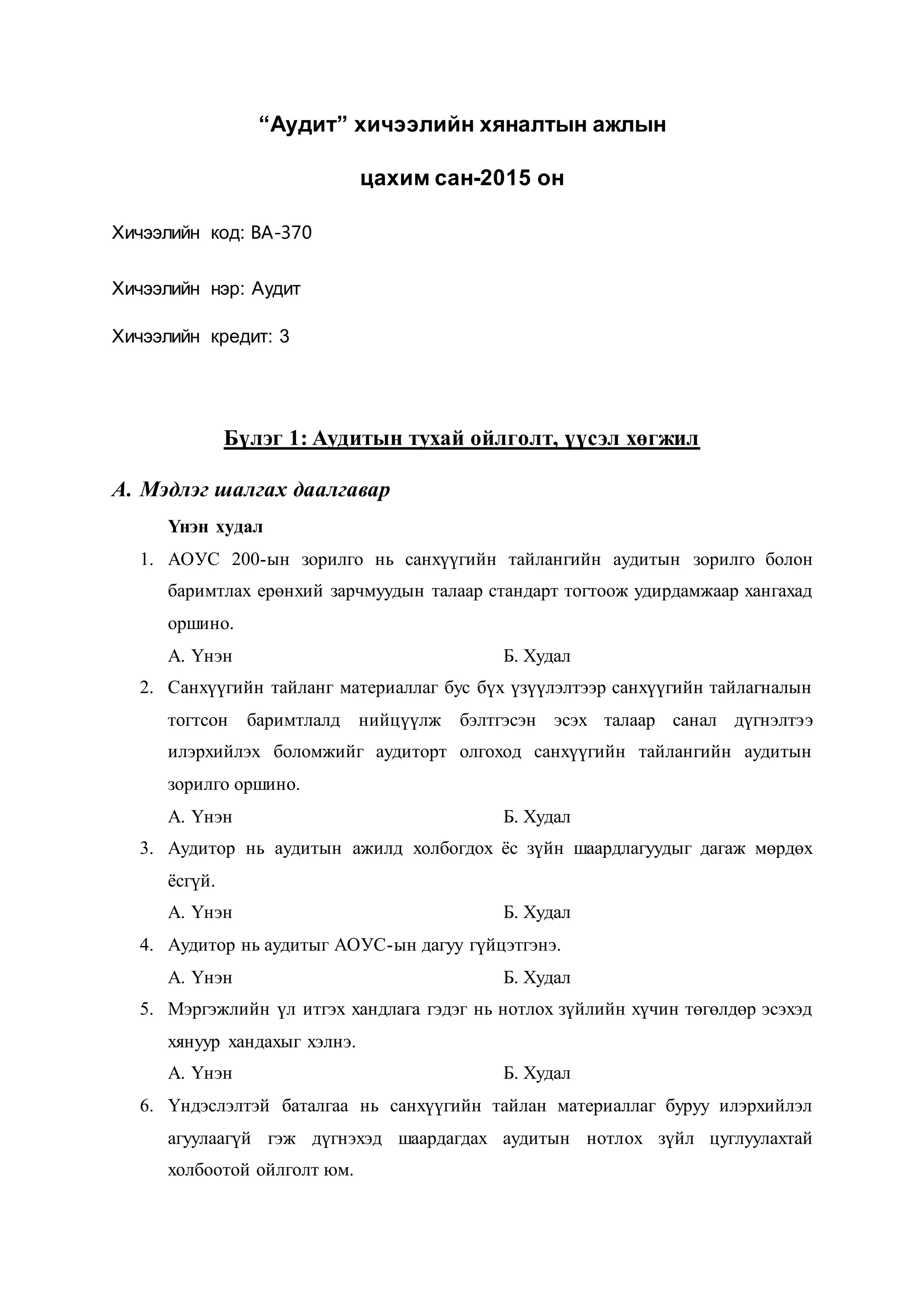 “Аудит” хичээлийн хяналтын ажлын
цахим сан-2015 он
Хичээлийн код: ВА-370
Хичээлийн нэр: Аудит
Хичээлийн кредит: 3
Бүлэг 1: Аудитын тухай ойлголт, үүсэл хөгжил
A. Мэдлэг шалгах даалгавар
Үнэн худал
1. АОУС 200-ын зорилго нь санхүүгийн тайлангийн аудитын зорилго болон
баримтлах ерөнхий зарчмуудын талаар стандарт тогтоож удирдамжаар хангахад
оршино.
А. Үнэн Б. Худал
2. Санхүүгийн тайланг материаллаг бус бүх үзүүлэлтээр санхүүгийн тайлагналын
тогтсон баримтлалд нийцүүлж бэлтгэсэн эсэх талаар санал дүгнэлтээ
илэрхийлэх боломжийг аудиторт олгоход санхүүгийн тайлангийн аудитын
зорилго оршино.
А. Үнэн Б. Худал
3. Аудитор нь аудитын ажилд холбогдох ёс зүйн шаардлагуудыг дагаж мөрдөх
ёсгүй.
А. Үнэн Б. Худал
4. Аудитор нь аудитыг АОУС-ын дагуу гүйцэтгэнэ.
А. Үнэн Б. Худал
5. Мэргэжлийн үл итгэх хандлага гэдэг нь нотлох зүйлийн хүчин төгөлдөр эсэхэд
хянуур хандахыг хэлнэ.
А. Үнэн Б. Худал
6. Үндэслэлтэй баталгаа нь санхүүгийн тайлан материаллаг буруу илэрхийлэл
агуулаагүй гэж дүгнэхэд шаардагдах аудитын нотлох зүйл цуглуулахтай
холбоотой ойлголт юм.
 