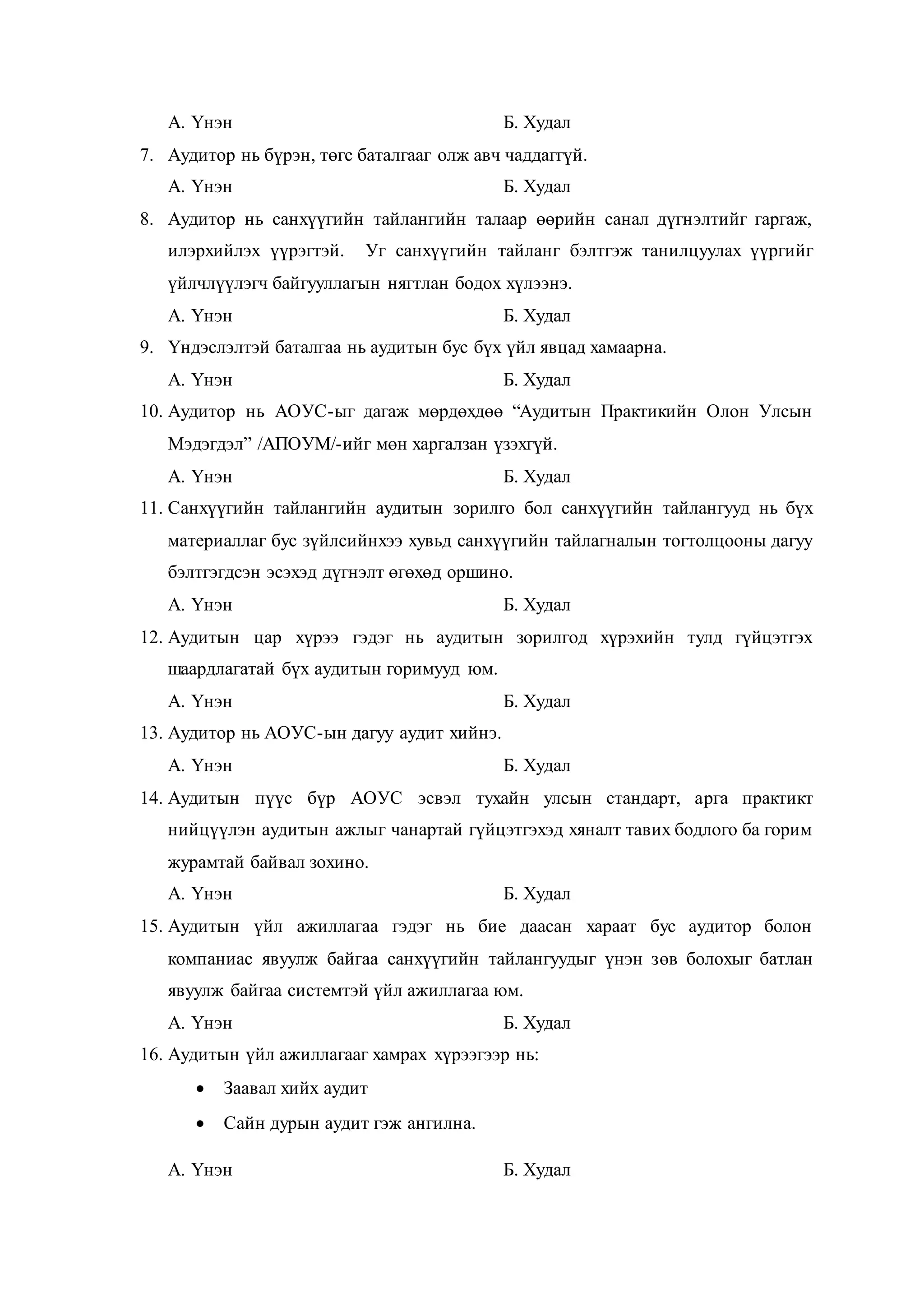 А. Үнэн Б. Худал
7. Аудитор нь бүрэн, төгс баталгааг олж авч чаддаггүй.
А. Үнэн Б. Худал
8. Аудитор нь санхүүгийн тайлангийн талаар өөрийн санал дүгнэлтийг гаргаж,
илэрхийлэх үүрэгтэй. Уг санхүүгийн тайланг бэлтгэж танилцуулах үүргийг
үйлчлүүлэгч байгууллагын нягтлан бодох хүлээнэ.
А. Үнэн Б. Худал
9. Үндэслэлтэй баталгаа нь аудитын бус бүх үйл явцад хамаарна.
А. Үнэн Б. Худал
10. Аудитор нь АОУС-ыг дагаж мөрдөхдөө “Аудитын Практикийн Олон Улсын
Мэдэгдэл” /АПОУМ/-ийг мөн харгалзан үзэхгүй.
А. Үнэн Б. Худал
11. Санхүүгийн тайлангийн аудитын зорилго бол санхүүгийн тайлангууд нь бүх
материаллаг бус зүйлсийнхээ хувьд санхүүгийн тайлагналын тогтолцооны дагуу
бэлтгэгдсэн эсэхэд дүгнэлт өгөхөд оршино.
А. Үнэн Б. Худал
12. Аудитын цар хүрээ гэдэг нь аудитын зорилгод хүрэхийн тулд гүйцэтгэх
шаардлагатай бүх аудитын горимууд юм.
А. Үнэн Б. Худал
13. Аудитор нь АОУС-ын дагуу аудит хийнэ.
А. Үнэн Б. Худал
14. Аудитын пүүс бүр АОУС эсвэл тухайн улсын стандарт, арга практикт
нийцүүлэн аудитын ажлыг чанартай гүйцэтгэхэд хяналт тавих бодлого ба горим
журамтай байвал зохино.
А. Үнэн Б. Худал
15. Аудитын үйл ажиллагаа гэдэг нь бие даасан хараат бус аудитор болон
компаниас явуулж байгаа санхүүгийн тайлангуудыг үнэн зөв болохыг батлан
явуулж байгаа системтэй үйл ажиллагаа юм.
А. Үнэн Б. Худал
16. Аудитын үйл ажиллагааг хамрах хүрээгээр нь:
 Заавал хийх аудит
 Сайн дурын аудит гэж ангилна.
А. Үнэн Б. Худал
 