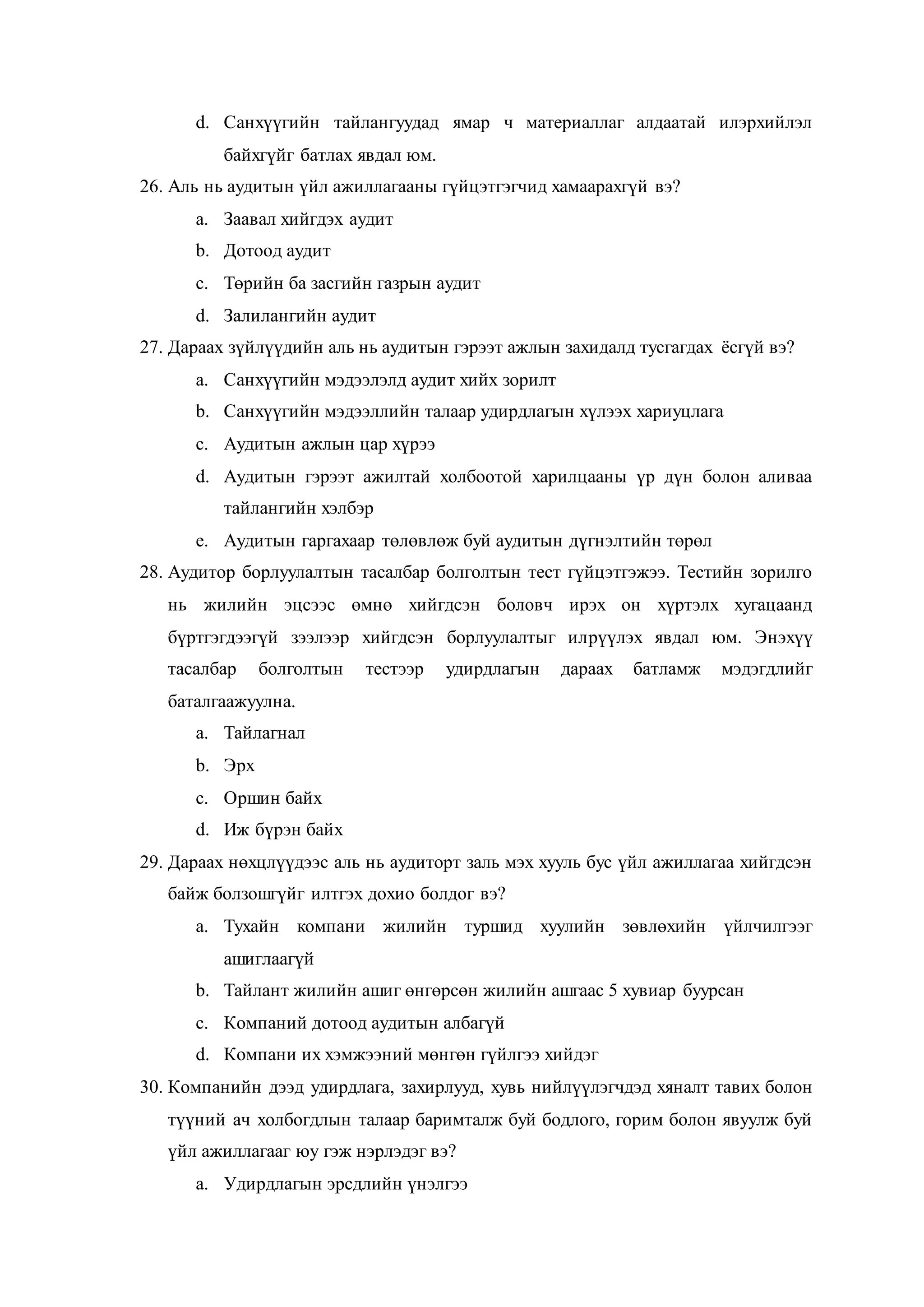 d. Санхүүгийн тайлангуудад ямар ч материаллаг алдаатай илэрхийлэл
байхгүйг батлах явдал юм.
26. Аль нь аудитын үйл ажиллагааны гүйцэтгэгчид хамаарахгүй вэ?
a. Заавал хийгдэх аудит
b. Дотоод аудит
c. Төрийн ба засгийн газрын аудит
d. Залилангийн аудит
27. Дараах зүйлүүдийн аль нь аудитын гэрээт ажлын захидалд тусгагдах ёсгүй вэ?
a. Санхүүгийн мэдээлэлд аудит хийх зорилт
b. Санхүүгийн мэдээллийн талаар удирдлагын хүлээх хариуцлага
c. Аудитын ажлын цар хүрээ
d. Аудитын гэрээт ажилтай холбоотой харилцааны үр дүн болон аливаа
тайлангийн хэлбэр
e. Аудитын гаргахаар төлөвлөж буй аудитын дүгнэлтийн төрөл
28. Аудитор борлуулалтын тасалбар болголтын тест гүйцэтгэжээ. Тестийн зорилго
нь жилийн эцсээс өмнө хийгдсэн боловч ирэх он хүртэлх хугацаанд
бүртгэгдээгүй зээлээр хийгдсэн борлуулалтыг илрүүлэх явдал юм. Энэхүү
тасалбар болголтын тестээр удирдлагын дараах батламж мэдэгдлийг
баталгаажуулна.
a. Тайлагнал
b. Эрх
c. Оршин байх
d. Иж бүрэн байх
29. Дараах нөхцлүүдээс аль нь аудиторт заль мэх хууль бус үйл ажиллагаа хийгдсэн
байж болзошгүйг илтгэх дохио болдог вэ?
a. Тухайн компани жилийн туршид хуулийн зөвлөхийн үйлчилгээг
ашиглаагүй
b. Тайлант жилийн ашиг өнгөрсөн жилийн ашгаас 5 хувиар буурсан
c. Компаний дотоод аудитын албагүй
d. Компани их хэмжээний мөнгөн гүйлгээ хийдэг
30. Компанийн дээд удирдлага, захирлууд, хувь нийлүүлэгчдэд хяналт тавих болон
түүний ач холбогдлын талаар баримталж буй бодлого, горим болон явуулж буй
үйл ажиллагааг юу гэж нэрлэдэг вэ?
a. Удирдлагын эрсдлийн үнэлгээ
 