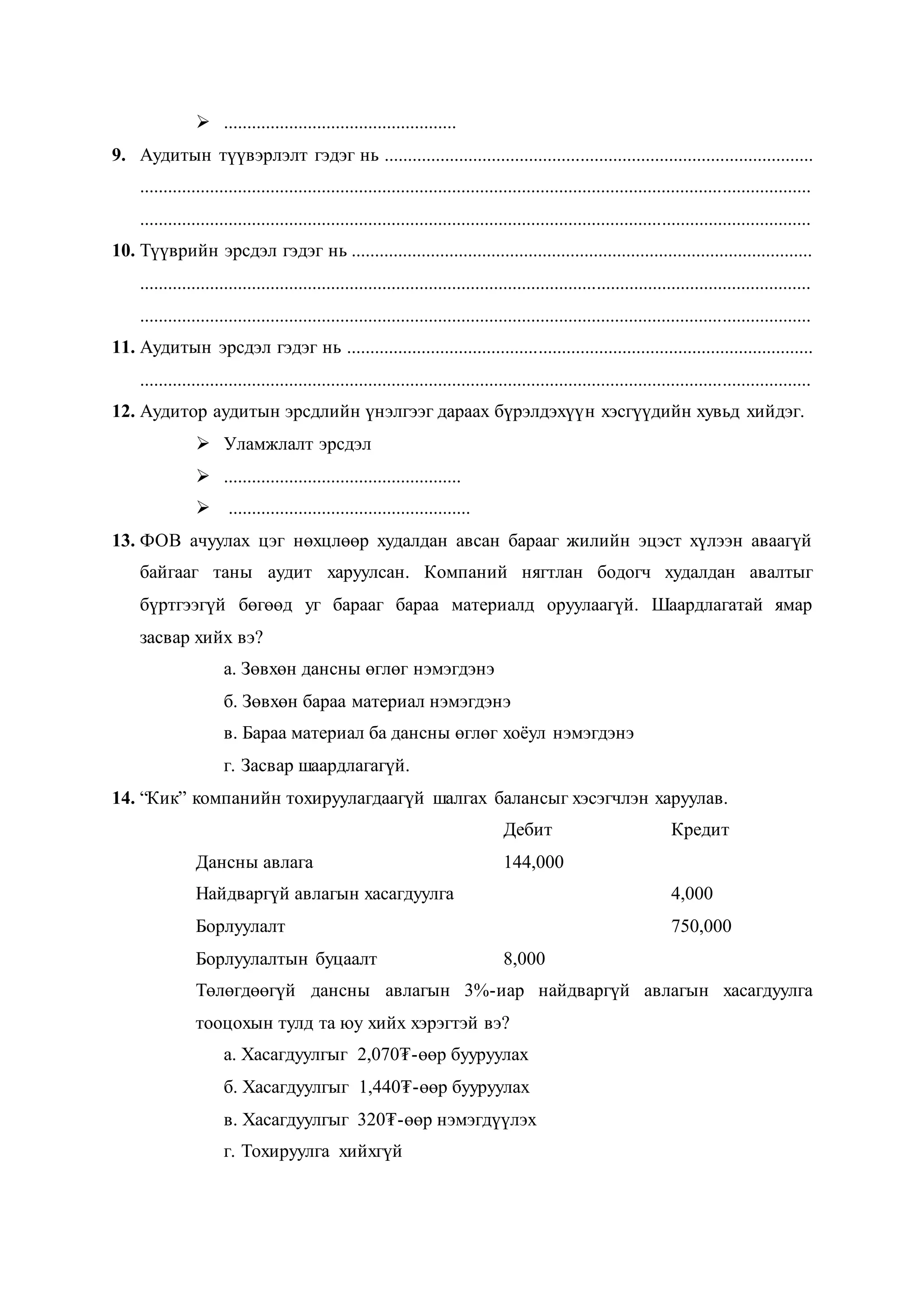  ..................................................
9. Аудитын түүвэрлэлт гэдэг нь ............................................................................................
................................................................................................................................................
................................................................................................................................................
10. Түүврийн эрсдэл гэдэг нь ...................................................................................................
................................................................................................................................................
................................................................................................................................................
11. Аудитын эрсдэл гэдэг нь ....................................................................................................
................................................................................................................................................
12. Аудитор аудитын эрсдлийн үнэлгээг дараах бүрэлдэхүүн хэсгүүдийн хувьд хийдэг.
 Уламжлалт эрсдэл
 ...................................................
 ....................................................
13. ФОВ ачуулах цэг нөхцлөөр худалдан авсан барааг жилийн эцэст хүлээн аваагүй
байгааг таны аудит харуулсан. Компаний нягтлан бодогч худалдан авалтыг
бүртгээгүй бөгөөд уг барааг бараа материалд оруулаагүй. Шаардлагатай ямар
засвар хийх вэ?
а. Зөвхөн дансны өглөг нэмэгдэнэ
б. Зөвхөн бараа материал нэмэгдэнэ
в. Бараа материал ба дансны өглөг хоёул нэмэгдэнэ
г. Засвар шаардлагагүй.
14. “Кик” компанийн тохируулагдаагүй шалгах балансыг хэсэгчлэн харуулав.
Дебит Кредит
Дансны авлага 144,000
Найдваргүй авлагын хасагдуулга 4,000
Борлуулалт 750,000
Борлуулалтын буцаалт 8,000
Төлөгдөөгүй дансны авлагын 3%-иар найдваргүй авлагын хасагдуулга
тооцохын тулд та юу хийх хэрэгтэй вэ?
а. Хасагдуулгыг 2,070₮-өөр бууруулах
б. Хасагдуулгыг 1,440₮-өөр бууруулах
в. Хасагдуулгыг 320₮-өөр нэмэгдүүлэх
г. Тохируулга хийхгүй
 