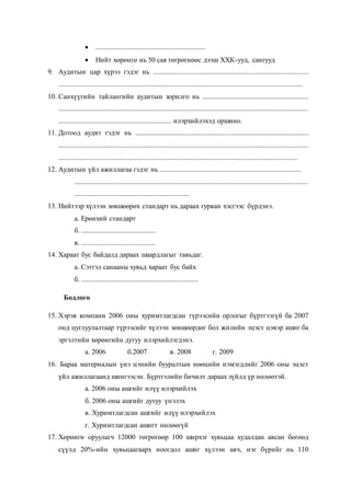  ..............................................................
 Нийт хөрөнгө нь 50 сая төгрөгнөөс дээш ХХК-ууд, сангууд
9. Аудитын цар хүрээ гэдэг нь ........................................................................................
..........................................................................................................................................
10. Санхүүгийн тайлангийн аудитын зорилго нь ............................................................
.............................................................................................................................................
................................................................ илэрхийлэхэд оршино.
11. Дотоод аудит гэдэг нь ..................................................................................................
.............................................................................................................................................
.......................................................................................................................................
12. Аудитын үйл ажиллагаа гэдэг нь ................................................................................
....................................................................................................................................
.................................................................
13. Нийтээр хүлээн зөвшөөрөх стандарт нь дараах гурван хэсгээс бүрдэнэ.
а. Ерөнхий стандарт
б. ..........................................
в. ..........................................
14. Хараат бус байдалд дараах шаардлагыг тавьдаг.
а. Сэтгэл санааны хувьд хараат бус байх
б. ..................................................................
Бодлого
15. Хэрэв компани 2006 оны хуримтлагдсан түрээсийн орлогыг бүртгээгүй ба 2007
онд цуглуулалтаар түрээсийг хүлээн зөвшөөрдөг бол жилийн эцэст цэвэр ашиг ба
эргэлтийн хөрөнгийн дутуу илэрхийлэгдэнэ.
а. 2006 б.2007 в. 2008 г. 2009
16. Бараа материалын үнэ цэнийн бууралтын нөөцийн нэмэгдлийг 2006 оны эцэст
үйл ажиллагаанд шингээсэн. Бүртгэлийн бичилт дараах зүйлд үр нөлөөтэй.
а. 2006 оны ашгийг илүү илэрхийлэх
б. 2006 оны ашгийг дутуу үнэлэх
в. Хуримтлагдсан ашгийг илүү илэрхийлэх
г. Хуримтлагдсан ашигт нөлөөгүй
17. Хөрөнгө оруулагч 12000 төгрөгөөр 100 ширхэг хувьцаа худалдан авсан бөгөөд
сүүлд 20%-ийн хувьцаагаарх ноогдол ашиг хүлээн авч, нэг бүрийг нь 110
 