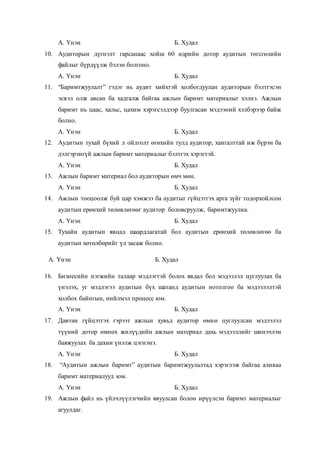 А. Үнэн Б. Худал
10. Аудиторын дүгнэлт гарсанаас хойш 60 өдрийн дотор аудитын төгсгөлийн
файлыг бүрдүүлж бэлэн болгоно.
А. Үнэн Б. Худал
11. “Баримтжуулалт” гэдэг нь аудит хийхтэй холбогдуулан аудиторын бэлтгэсэн
эсвэл олж авсан ба хадгалж байгаа ажлын баримт материалыг хэлнэ. Ажлын
баримт нь цаас, хальс, цахим хэрэгсэлдээр буулгасан мэдээний хэлбэрээр байж
болно.
А. Үнэн Б. Худал
12. Аудитын тухай бүхий л ойлголт өгөхийн тулд аудитор, хангалттай иж бүрэн ба
дэлгэрэнгүй ажлын баримт материалыг бэлтгэх хэрэгтэй.
А. Үнэн Б. Худал
13. Ажлын баримт материал бол аудиторын өмч мөн.
А. Үнэн Б. Худал
14. Ажлын тооцоолж буй цар хэмжээ ба аудитыг гүйцэтгэх арга зүйг тодорхойлсон
аудитын ерөнхий төлөвлөгөөг аудитор боловсруулж, баримтжуулна.
А. Үнэн Б. Худал
15. Тухайн аудитын явцад шаардлагатай бол аудитын ерөнхий төлөвлөгөө ба
аудитын хөтөлбөрийг үл засаж болно.
А. Үнэн Б. Худал
16. Бизнесийн нэгжийн талаар мэдлэгтэй болох явдал бол мэдээлэл цуглуулах ба
үнэлэх, уг мэдлэгээ аудитын бүх шатанд аудитын нотолгоо ба мэдээлэлтэй
холбох байнгын, нийлмэл процесс юм.
А. Үнэн Б. Худал
17. Давтан гүйцэтгэх гэрээт ажлын хувьд аудитор өмнө цуглуулсан мэдээлэл
түүний дотор өмнөх жилүүдийн ажлын материал дахь мэдээллийг шинэчлэн
баяжуулах ба дахин үнэлж цэгнэнэ.
А. Үнэн Б. Худал
18. “Аудитын ажлын баримт” аудитын баримтжуулалтад хэрэглэж байгаа аливаа
баримт материалууд юм.
А. Үнэн Б. Худал
19. Ажлын файл нь үйлчлүүлэгчийн явуулсан болон ирүүлсэн баримт материалыг
агуулдаг.
 