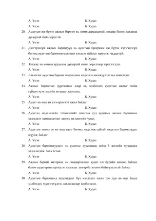 А. Үнэн Б. Худал
А. Үнэн Б. Худал
20. Аудитын иж бүрэн ажлын баримт нь логик дараалалтай, индекс болон лавлагаа
дугаартай байх хэрэгтэй.
А. Үнэн Б. Худал
21. Дэлгэрэнгүй ажлын баримтууд нь аудитын программ иж бүрэн хэрэгжээгүй
бөгөөд аудитын баримтжуулалтын нэгдсэн файлыг харуулж чаддаггүй.
А. Үнэн Б. Худал
22. Индекс нь номны хуудасны дугаартай ижил зорилгоор хэрэглэгддэг.
А. Үнэн Б. Худал
23. Лавлагааг аудитын баримт хоорондын мэдээлэл шилжүүлэлтэнд ашигладаг.
А. Үнэн Б. Худал
24. Ажлын баримтын дуусгалтын өдөр нь холбогдох аудитын ажлыг хийж
гүйцэтгэсэн эцсийн хугацааг харуулна.
А. Үнэн Б. Худал
25. Аудит нь маш их үнэ өртөгтэй ажил байдаг.
А. Үнэн Б. Худал
26. Аудитад мэдээллийн технологийг ашиглах үед аудитын ажлын баримтын
хадгалалт хамгаалалтыг хангах нь хамгийн чухал.
А. Үнэн Б. Худал
27. Аудитын нотолгоо нь маш нууц бөгөөд мэдрэмж сайтай мэдээлэл баримтуудыг
агуулж байдаг.
А. Үнэн Б. Худал
28. Аудитын баримтжуулалт нь аудитыг дууссанаас хойш 5 жилийн хугацаанд
хадгалагдаж байх ёстой.
А. Үнэн Б. Худал
29. Ажлын баримт материал нь ганцаарчилсан аудит нэг бүрийн нөхцөл байдал
болон аудиторын хэрэгцээг тусгасан загвар ба зохион байгуулалттай байна.
А. Үнэн Б. Худал
30. Аудитын баримтанд агуулагдсан бүх мэдээлэл эсвэл тоо дүн нь өөр бусад
холбогдох хүснэгтүүдээс лавлагаагаар холбогдсон.
А. Үнэн Б. Худал
 