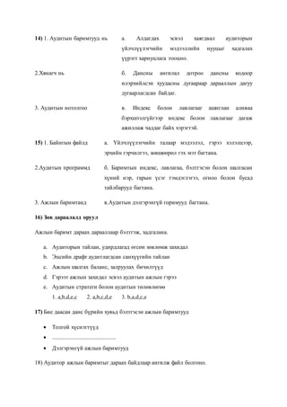 14) 1. Аудитын баримтууд нь а. Алдагдах эсвэл хаягдвал аудиторын
үйлчлүүлэгчийн мэдээллийн нууцыг хадгалах
үүрэгт хариуцлага тооцно.
2.Хянагч нь б. Дансны ангилал дотроо дансны кодоор
илэрхийлсэн хуудасны дугаараар дарааллын дагуу
дугаарлагдсан байдаг.
3. Аудитын нотолгоо в. Индекс болон лавлагааг ашиглан аливаа
бэрхшээлгүйгээр индекс болон лавлагааг дагаж
ажиллаж чаддаг байх хэрэгтэй.
15) 1. Байнгын файлд а. Үйлчлүүлэгчийн талаар мэдээлэл, гэрээ хэлэлцээр,
эрхийн гэрчилгээ, зөвшөөрөл гэх мэт багтана.
2.Аудитын программд б. Баримтын индекс, лавлагаа, бэлтгэсэн болон шалгасан
хүний нэр, гарын үсэг тэмдэглэгээ, огноо болон бусад
тайлбарууд багтана.
3. Ажлын баримтанд в.Аудитын дэлгэрэнгүй горимууд багтана.
16) Зөв дараалалд оруул
Ажлын баримт дараах дарааллаар бэлтгэж, хадгалана.
a. Аудиторын тайлан, удирдлагад өгсөн зөвлөмж захидал
b. Эцсийн драфт аудитлагдсан санхүүгийн тайлан
c. Ажлын шалгах баланс, залруулах бичилтүүд
d. Гэрээт ажлын захидал эсвэл аудитын ажлын гэрээ
e. Аудитын стратеги болон аудитын төлөвлөгөө
1. a,b,d,e,c 2. a,b,c,d,e 3. b,a,d,c,e
17) Бие даасан данс бүрийн хувьд бэлтгэсэн ажлын баримтууд
 Толгой хүснэгтүүд
 ............................................
 Дэлгэрэнгүй ажлын баримтууд
18) Аудитор ажлын баримтыг дараах байдлаар ангилж файл болгоно.
 
