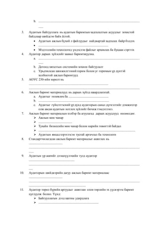 b. ..............................................................................................................................
......
3. Аудитын байгууллага нь аудитын баримтын хадгалалтын асуудлыг зохистой
байдлаар шийдсэн байх ёстой.
 Аудитын ажлын бүхий л файлуудыг найдвартай хадгалах байр бэлдэх
 .......................................................................................
 Мэдээллийн технологид үндэслэн файлыг архивлах ба буцаан сэргээх
4. Аудитор дараах зүйлсийг заавал баримтжуулна.
a. ..............................................................................................................................
......
b. Дотоод хягалтын системийн зохион байгуулалт
c. Урьдчилсан шинжилгээний горим болон уг горимын үр дүнтэй
холбоотой ажлын баримтууд
5. АОУС 230-ийн зорилт нь
...................................................................................................
..........................................................................................................................................
6. Ажлын баримт материалууд нь дараах зүйлд шаардлагатай.
a. Аудитыг төлөвлөх ба ..................................................
b. ........................................................................................
c. Аудитыг гүйцэтгэсний үр дүнд аудиторын санал дүгнэлтийг дэмжихээр
олж авсан аудитын нотлох зүйлийг бичиж тэмдэглэнэ.
7. Ажлын баримт материалын хэлбэр ба агуулагад дараах асуудлууд нөлөөлдөг.
 Ажлын мөн чанар
 ..........................................
 Тухайн бизнесийн мөн чанар болон нарийн төвөгтэй байдал
 .........................................................................................................................
 Аудитын явцад хэрэглэсэн тусгай аргачлал ба технологи
8. Стандартчилагдсан ажлын баримт материалыг ашиглах нь
..........................................
..........................................................................................................................................
......
9. Аудитын үр ашгийг дээшлүүлэхийн тулд аудитор
.........................................................
..........................................................................................................................................
.....
10. Аудиторын шийдвэрийн дагуу ажлын баримт материалаас
..........................................
..........................................................................................................................................
.......................................................................
11. Аудитор төрөл бүрийн аргуудыг ашиглан олон төрлийн эх үүсвэрээс баримт
цуглуулж болно. Үүнд:
 Байгууллагын дээд шатны удирдлага
 ...........................................................................
 