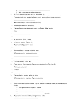  ................................................................................
 Байгууллагын хуулийн төлөөлөгч
12. Бүртгэл ба баримтуудыг шалгах гол горим нь:
 Аливаа хөрөнгийн оршин байгаа эсэхийг тодорхойлох шууд нотолгоо
 .......................................................
 Хяналт тавигдаж байгаа талаар нотолгоо
 Тасалбар болголтын нотолгоо
13. Ажлын баримт нь дараах мэдээний хэлбэртэй байж болно.
 Цаас
 .........................................
 .........................................
 Мэдээллийн бусад хэлбэр
14. Аудитын ажлын баримт нь
 Аудитын байгууллагын өмч
 ..............................................
15. Байнгын файлд дараах зүйлс багтана.
 Үйлчлүүлэгчийн талаарх мэдээлэл
 ...............................................................
 .............................................................
 Эрхийн гэрчилгээ гэх мэт
16. Аудитын иж бүрэн ажлын баримтанд дараах зүйлс байх ёстой.
 Логик дараалалтай
 Индекс
 .......................................
17. Ажлын файлд дараах зүйлс багтана.
 Үйлчлүүлэгчийн явуулсан баримт материал
 ..........................................................................
18. Аудитор тухайн байгууллагаас гарсан тайлан мэдээнээс хэрэгтэй баримтаа олж
болно.
 Байгууллагын жил бүрийн тайлан
 ...............................................................
 .................................................................
 .................................................................. гэх мэт
19. Аудиторын тайланг нийтэд харуулсанаас хойш
..............................................................
 