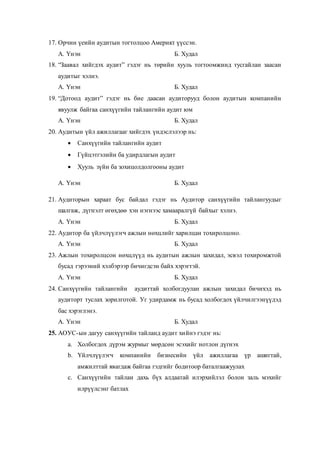 17. Орчин үеийн аудитын тогтолцоо Америкт үүссэн.
А. Үнэн Б. Худал
18. “Заавал хийгдэх аудит” гэдэг нь төрийн хууль тогтоомжинд тусгайлан заасан
аудитыг хэлнэ.
А. Үнэн Б. Худал
19. “Дотоод аудит” гэдэг нь бие даасан аудиторууд болон аудитын компанийн
явуулж байгаа санхүүгийн тайлангийн аудит юм
А. Үнэн Б. Худал
20. Аудитын үйл ажиллагааг хийгдэх үндэслэлээр нь:
 Санхүүгийн тайлангийн аудит
 Гүйцэтгэлийн ба удирдлагын аудит
 Хууль зүйн ба зохицолдолгооны аудит
А. Үнэн Б. Худал
21. Аудиторын хараат бус байдал гэдэг нь Аудитор санхүүгийн тайлангуудыг
шалгаж, дүгнэлт өгөхдөө хэн нэгнээс хамааралгүй байхыг хэлнэ.
А. Үнэн Б. Худал
22. Аудитор ба үйлчлүүлэгч ажлын нөхцлийг харилцан тохиролцоно.
А. Үнэн Б. Худал
23. Ажлын тохиролцсон нөхцлүүд нь аудитын ажлын захидал, эсвэл тохиромжтой
бусад гэрээний хэлбэрээр бичигдсэн байх хэрэгтэй.
А. Үнэн Б. Худал
24. Санхүүгийн тайлангийн аудиттай холбогдуулан ажлын захидал бичихэд нь
аудиторт туслах зорилготой. Уг удирдамж нь бусад холбогдох үйлчилгээнүүдэд
бас хэрэглэнэ.
А. Үнэн Б. Худал
25. АОУС-ын дагуу санхүүгийн тайланд аудит хийнэ гэдэг нь:
a. Холбогдох дүрэм журмыг мөрдсөн эсэхийг нотлон дүгнэх
b. Үйлчлүүлэгч компанийн бизнесийн үйл ажиллагаа үр ашигтай,
амжилттай явагдаж байгаа гэдгийг бодитоор баталгаажуулах
c. Санхүүгийн тайлан дахь бүх алдаатай илэрхийлэл болон заль мэхийг
илрүүлсэнг батлах
 