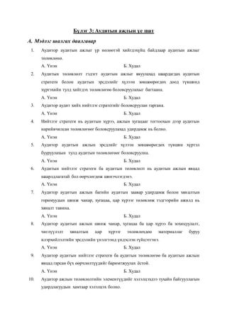 Бүлэг 3: Аудитын ажлын үе шат
A. Мэдлэг шалгах даалгавар
1. Аудитор аудитын ажлыг үр нөлөөтэй хийгдэхүйц байдлаар аудитын ажлыг
төлөвлөнө.
А. Үнэн Б. Худал
2. Аудитын төлөвлөлт гэдэгт аудитын ажлыг явуулахад шаардагдах аудитын
стратеги болон аудитын эрсдэлийг хүлээн зөвшөөрөгдөх доод түвшинд
хүргэхийн тулд хийгдэх төлөвлөгөө боловсруулахыг багтаана.
А. Үнэн Б. Худал
3. Аудитор аудит хийх нийтлэг стратегийг боловсруулан гаргана.
А. Үнэн Б. Худал
4. Нийтлэг стратеги нь аудитын хүрээ, ажлын хугацааг тогтоохын дээр аудитын
нарийвчилсан төлөвлөгөөг боловсруулахад удирдамж нь болно.
А. Үнэн Б. Худал
5. Аудитор аудитын ажлын эрсдлийг хүлээн зөвшөөрөгдөх түвшин хүртэл
бууруулахын тулд аудитын төлөвлөгөөг боловсруулна.
А. Үнэн Б. Худал
6. Аудитын нийтлэг стратеги ба аудитын төлөвлөлт нь аудитын ажлын явцад
шаарлдлагатай бол өөрчлөгдөж шинэчлэгдэнэ.
А. Үнэн Б. Худал
7. Аудитор аудитын ажлын багийн аудитын заавар удирдамж болон хяналтын
горимуудын шинж чанар, хугацаа, цар хүрээг төлөвлөж тэдгээрийн ажилд нь
хяналт тавина.
А. Үнэн Б. Худал
8. Аудитор аудитын ажлын шинж чанар, хугацаа ба цар хүрээ ба зохицуулалт,
чиглүүлэлт хяналтын цар хүрээг төлөвлөхдөө материаллаг буруу
илэрхийлэлтийн эрсдэлийн үнэлгээнд үндэслэн гүйцэтгэнэ.
А. Үнэн Б. Худал
9. Аудитор аудитын нийтлэг стратеги ба аудитын төлөвлөгөө ба аудитын ажлын
явцад гарсан бүх өөрчлөлтүүдийг баримтжуулах ёстой.
А. Үнэн Б. Худал
10. Аудитор ажлын төлөвлөлтийн элементүүдийг хэлэлцэхдээ тухайн байгууллагын
удирдлагуудын хамтаар хэлэлцэх болно.
 