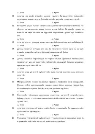 А. Үнэн Б. Худал
11. Аудитор аж ахуйн нэгжийн зорилго стратеги ба санхүүгийн тайлангийн
материаллаг алдаанд хүргэж болох бизнесийн эрсдлийн талаар мэдэх ёстой.
А. Үнэн Б. Худал
12. Бизнесийн эрсдэл гэдэг нь материаллаг алдаанаас өргөн агуулгатай тиймээс, энэ
ойлголт нь материаллаг алдааг дотроо агуулж байдаг. Бизнесийн эрсдэл нь
ялангуяа аж ахуй нэгжийн иж бүрдлийн өөрчлөлтөөс эрсдэл гарч болзошгүй
юм.
А. Үнэн Б. Худал
13. Аудитор аудитад хамаарах дотоод хяналтын байдлыг ойлгож мэдсэн байх ёстой.
А. Үнэн Б. Худал
14. Дотоод хяналтыг явуулсан арга зам ба гүйцэтгэсэн чиглэл зэрэг нь аж ахуй
нэгжийн хэмжээ ба иж бүрэн байдлын улмаас ялгаатай байна.
А. Үнэн Б. Худал
15. Дотоод хяналтын бүрэлдэхүүн тус бүрийг ойлгох, аудиторын хамгаалалтын
хяналтыг авч үзэх нь санхүүгийн тайлангийн найдвартай байдлын хамаарлын
хувьд хязгаарлагдмал байдаг.
А. Үнэн Б. Худал
16. Аудитыг илүү үр дүнтэй гүйцэтгэхийн тулд аудитор аудитын ажлаа төлөвлөх
хэрэгтэй.
А. Үнэн Б. Худал
17. Материаллагийн түвшин ба аудитын эрсдэл нь хоорондоо урвуу хамааралтай.
Өөрөөр хэлбэл материаллагийн түвшин өндөр байвал аудитын эрсдэл бага,
материаллагийн түвшин бага бол аудитын эрсдэл өндөр байна
А. Үнэн Б. Худал
18. Санхүүгийн тайлангууд материаллаг хэмжээгээр зөрчилтэй илэрхийлэгдсэн
байхад аудитор түүнд зохих дүгнэлт өгөөгүй байж болох магадлалыг “аудитын
эрсдэл” гэнэ.
А. Үнэн Б. Худал
19. Аудитын түүвэрлэлтийг статистикийн болон статистикийн бус түүвэрлэлтийн
аргыг ашиглан хэрэгжүүлнэ.
А. Үнэн Б. Худал
20. Статистик түүвэрлэлтийг гүйцэтгэхдээ түүврийн хэмжээг магадлалын онол ба
мэргэжлийн шийдлийн аль нэгийг аштиглаж тодорхойлно.
 
