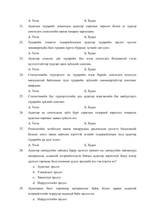А. Үнэн Б. Худал
21. Аудитын түүврийг зохиохдоо аудитор сорилын зорилго болон уг түүвэр
сонгогдох олонлогийн шинж чанарыг харгалзана.
А. Үнэн Б. Худал
22. Түүврийн хэмжээг тодорхойлохдоо аудитор түүврийн эрсдэл хүлээн
зөвшөөрөхүйц бага түвшин хүртэл буурсан эсэхийг авч үзнэ.
А. Үнэн Б. Худал
23. Аудитор олонлог дах түүврийн бүх нэгж сонгогдох боломжтой гэсэн
хүлээлттэйгээр түүвэрт орох зүйлсийг сонгоно.
А. Үнэн Б. Худал
24. Статистикийн түүвэрлэлт нь түүврийн нэгж бүрийг сонгогдох мэдэгдэх
магадлалтай байлгахын тулд түүврийн зүйлсийг санамсаргүйгээр сонгохыг
шаарддаг.
А. Үнэн Б. Худал
25. Статистикийн бус түүвэрлэлтийн үед аудитор мэргэжлийн бус шийдлээрээ
түүврийн зүйлийг сонгоно.
А. Үнэн Б. Худал
26. Аудитор нь сонгогдсон зүйл бүрт сорилын тодорхой зорилтод тохирсон
аудитын горимыг заавал гүйцэтгэнэ.
А. Үнэн Б. Худал
27. Олонлогийн холбогдох шинж чанаруудын урьдчилсан үнэлгээ баталгаатай
болсон эсвэл хянан өөрчлөх хэрэгтэй эсэхийг тодорхойлохын тулд аудитор
түүврийн үр дүнг хэлнэ.
А. Үнэн Б. Худал
28. Аудитор санхүүгийн тайланд буруу дүгнэлт (жишээ нь: санхүүгийн тайлангууд
материаллаг алдаатай илэрхийлэгдсэн байхад аудитор зөрчилгүй буюу цэвэр
дүгнэлт гаргасан бол) өгсөнөөс үүдэх эрсдлийг юу гэж нэрлэх вэ?
a. Аудитын эрсдэл
b. Уламжлалт эрсдэл
c. Хяналтын эрсдэл
d. Илрүүлэлтийн эрсдэл
29. Аудиторын биет горимоор материаллаг байж болох дараах алдаатай
илэрхийлэлийг илрүүлж чадахгүй байх эрсдэл нь:
a. Илрүүлэлтийн эрсдэл
 