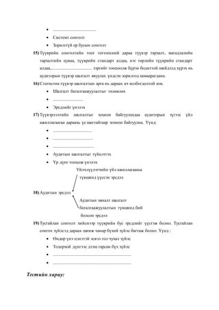  .......................................
 Системт сонголт
 Зорилггүй ер бусын сонголт
15) Түүврийн сонголтийн тоог тогтоосний дараа түүвэр тархалт, магадлалийн
тархалтийн цуваа, түүврийн стандарт алдаа, нэг төрлийн түүврийн стандарт
алдаа,..................................... зэргийг тооцоолж бүрэн бодиттой шийдэлд хүрэх нь
аудиторын түүвэр шалгалт явуулах үндсэн зорилгод хамаарагдана.
16) Статистик түүвэр шалгалтын арга нь дараах ач холбогдолтой юм.
 Шалгалт баталгаажуулалтыг төлөвлөх
 ...........................
 Эрсдлийг үнэлэх
17) Түүвэрлэлтийн шалгалтыг зохион байгуулахдаа аудиторын зүгээс үйл
ажиллагаагаа дараахь үе шаттайгаар зохион байгуулна. Үүнд:
 ...................................
 ....................................
 .....................................
 Аудитын шалгалтыг гүйцэтгэх
 Үр дүнг тооцож үнэлэх
Үйлчлүүлэгчийн үйл ажиллагааны
түвшинд үүссэн эрсдэл
18) Аудитын эрсдэл
Аудитын хяналт шалгалт
баталгаажуулалтын түвшинд бий
болсон эрсдэл
19) Тусгайлан сонголт хийснээр түүврийн бус эрсдлийг үүсгэж болно. Тусгайлан
сонгох зүйлсэд дараах шинж чанар бүхий зүйлс багтаж болно. Үүнд :
 Өндөр үнэ цэнэтэй эсвэл гол чухал зүйлс
 Тодорхой дүнгээс дээш гарсан бүх зүйлс
 .......................................................................
 .......................................................................
Тестийн хариу:
 