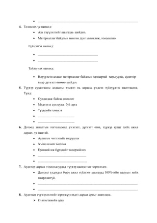  ..............................................................................................................................
4. Төлөвлөх үе шатанд:
 Аль үзүүлэлтийг шалгахаа шийднэ.
 Материаллаг байдлын мөнгөн дүнг ьөлөвлөж, тооцоолно.
Гүйцэтгэх шатанд:
 ............................................................................
 ............................................................................
Тайлагнах шатанд:
 Илрүүлсэн алдааг материаллаг байдлын хязгаартай харьцуулж, аудитор
ямар дүгнэлт өгөхөө шийдэх
5. Түүвэр судалгааны алдааны хэмжээ нь дараахь үндсэн зүйлүүдээс шалтгаална.
Үүнд:
 Судлагдаж байгаа олонлог
 Мэдээлэл цуглуулж буй арга
 Түүврийн хэмжээ
 ..............................................
 ..............................................
6. Дотоод хяналтын тогтолцоонд үнэлэлт, дүгнэлт өгөх, түүвэр аудит хийх ажил
дараах үе шаттай.
 Аудитын чиглэлийг тодруулах
 Хэлбэлзлийг тогтоох
 Ерөнхий иж бүрдлийг тодорхойлох
 .............................................................
 ..............................................................
7. Аудитор дараах тохиолдлуудад түүвэр шалгалтыг хэрэглэдэг.
 Дансны үлдэгдэл буюу ажил гүйлгээг шалгахад 100%-ийн шалгалт хийх
шаардлаггүй.
 ..............................................................................................................................
 ..............................................................................................................................
8. Аудитын түүвэрлэлтийг хэрэгжүүлэхдээ дараах аргыг ашиглана.
 Статистикийн арга
 