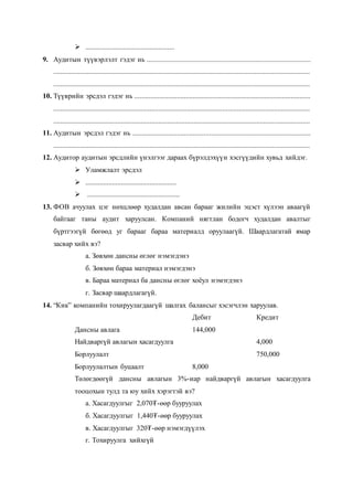  ..................................................
9. Аудитын түүвэрлэлт гэдэг нь ............................................................................................
................................................................................................................................................
................................................................................................................................................
10. Түүврийн эрсдэл гэдэг нь ...................................................................................................
................................................................................................................................................
................................................................................................................................................
11. Аудитын эрсдэл гэдэг нь ....................................................................................................
................................................................................................................................................
12. Аудитор аудитын эрсдлийн үнэлгээг дараах бүрэлдэхүүн хэсгүүдийн хувьд хийдэг.
 Уламжлалт эрсдэл
 ...................................................
 ....................................................
13. ФОВ ачуулах цэг нөхцлөөр худалдан авсан барааг жилийн эцэст хүлээн аваагүй
байгааг таны аудит харуулсан. Компаний нягтлан бодогч худалдан авалтыг
бүртгээгүй бөгөөд уг барааг бараа материалд оруулаагүй. Шаардлагатай ямар
засвар хийх вэ?
а. Зөвхөн дансны өглөг нэмэгдэнэ
б. Зөвхөн бараа материал нэмэгдэнэ
в. Бараа материал ба дансны өглөг хоёул нэмэгдэнэ
г. Засвар шаардлагагүй.
14. “Кик” компанийн тохируулагдаагүй шалгах балансыг хэсэгчлэн харуулав.
Дебит Кредит
Дансны авлага 144,000
Найдваргүй авлагын хасагдуулга 4,000
Борлуулалт 750,000
Борлуулалтын буцаалт 8,000
Төлөгдөөгүй дансны авлагын 3%-иар найдваргүй авлагын хасагдуулга
тооцохын тулд та юу хийх хэрэгтэй вэ?
а. Хасагдуулгыг 2,070₮-өөр бууруулах
б. Хасагдуулгыг 1,440₮-өөр бууруулах
в. Хасагдуулгыг 320₮-өөр нэмэгдүүлэх
г. Тохируулга хийхгүй
 