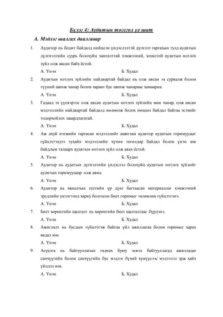 Бүлэг 4: Аудитын төгсгөл үе шат
А. Мэдлэг шалгах даалгавар
1. Аудитор нь бодит байдалд нийцсэн үндэслэлтэй дүгнэлт гаргахын тулд аудитын
дүлгнэлтийн суурь болохуйц хангалттай хэмжээний, зохистой аудитын нотлох
зүйл олж авсан байх ёстой.
А. Үнэн Б. Худал
2. Аудитын нотлох зүйлийн найдвартай байдал нь олж авсан эх сурвалж болон
түүний шинж чанар болон хараат бус шинж чанараас хамаарна.
А. Үнэн Б. Худал
3. Гадаад эх үүсвэрээс олж авсан аудитын нотлох зүйлийн мөн чанар, олж авсан
мэдээллийн найдвартай байдалд нөлөөлж болох нөхцөл байдал байгаа эсэхийг
тодорхойлох шаардлагатай.
А. Үнэн Б. Худал
4. Аж ахуй нэгжийн гаргасан мэдээллийг ашиглан аудитор аудитын горимуудыг
гүйцэтгэхдээ тухайн мэдээллийн хүчин төгөлдөр байдал болон үнэн зөв
байдлын талаарх аудитын нотлох зүйл олж авах ёстой.
А. Үнэн Б. Худал
5. Аудитор нь аудитын дүгнэлтийн үндэслэл болохуйц аудитын нотлох зүйлийг
аудитын горимуудаар олж авна.
А. Үнэн Б. Худал
6. Аудитор нь хяналтын тестийн үр дүнг багтаасан материаллаг хэмжээний
эрсдлийн үнэлгээнд хариу болгосон биет горимыг төлөвлөн гүйцэтгэнэ.
А. Үнэн Б. Худал
7. Биет хөрөнгийн шалгалт нь хөрөнгийн биет шалгалтаас бүрдэнэ.
А. Үнэн Б. Худал
8. Ажиглалт нь бусдын гүйцэтгэж байгаа үйл ажиллагаа болон горимыг харах
явдал юм.
А. Үнэн Б. Худал
9. Асуулга нь байгууллагын гаднах буюу эсвэл байгууллагад ажилладаг
санхүүгийн болон санхүүгийн бус мэдлэг бүхий хүмүүсээс мэдээлэл эрж хайх
үйлдэл юм.
А. Үнэн Б. Худал
 