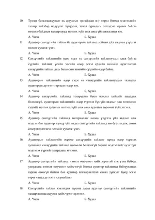 10. Тулган баталгаажуулалт нь асуулгын тусгайлсан нэг төрөл бөгөөд мэдээллийн
талаар тайлбар мэдүүлэг гаргуулах, эсвэл гуравдагч этгээдээс оршин байгаа
нөхцөл байдлын талаар шууд нотлох зүйл олж авах үйл ажиллагаа юм.
А. Үнэн Б. Худал
11. Аудитор санхүүгийн тайлан ба аудиторын тайланд хойших үйл явдлын үзүүлэх
нөлөөг судалж үзнэ.
А. Үнэн Б. Худал
12. Санхүүгийн тайлангийн өдөр гэдэг нь санхүүгийн тайлангуудыг хааж байгаа
сүүлийн тайлант үеийн эцсийн өдөр эсвэл ердийн нөхцөлд аудитлагдах
санхүүгийн тайлан дахь балансын хамгийн сүүлийн өдөр байна.
А. Үнэн Б. Худал
13. Аудиторын тайлангийн өдөр гэдэг нь санхүүгийн тайлангуудын талаархи
аудиторын дүгнэлт гаргасан өдөр юм.
А. Үнэн Б. Худал
14. Аудитор санхүүгийн тайланд тохируулга буюу илчлэл хийхийг шаардаж
болзошгүй, аудиторын тайлангийн өдөр хүртэлх бүх үйл явдлыг олж тогтоосон
гэдгийг нотлох аудитын нотлох зүйл олж авах аудитын горимыг гүйцэтгэнэ.
А. Үнэн Б. Худал
15. Аудитор санхүүгийн тайланд материаллаг нөлөө үзүүлэх үйл явдлыг олж
мэдсэн бол аудитор тэрхүү үйл явдал санхүүгийн тайланд зөв бүртгэгдэж, зохих
ёсоор илчлэгдсэн эсэхийг судалж үзнэ.
А. Үнэн Б. Худал
16. Аудиторын тайлангийн өдрөөс санхүүгийн тайланг гаргах өдөр хүртэлх
хугацаанд санхүүгийн тайланд нөлөөлж болзошгүй баримт мэдээллийг аудиторт
мэдээлэх үүргийг удирдлага хүлээнэ.
А. Үнэн Б. Худал
17. Аудитор санхүүгийн тайланд нэмэлт өөрчлөлт хийх хэрэгтэй гэж үзэж байхад
удирдлага нэмэлт өөрчлөлт хийхгээгүй бөгөөд аудитор тайлангаа байгууллагад
гаргаж өгөөгүй байгаа бол аудитор хязгаарлалттай санал дүгнэлт буюу эсвэл
сөрөг санал дүгнэлт илэрхийлнэ.
А. Үнэн Б. Худал
18. Санхүүгийн тайлан хэвлэгдэж гарсны дараа аудитор санхүүгийн тайлангийн
талаар аливаа асуулга хийх үүрэг хүлээнэ.
А. Үнэн Б. Худал
 