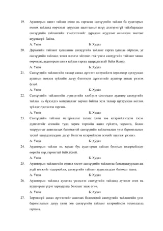 19. Аудиторын шинэ тайлан өмнө нь гаргасан санхүүгийн тайлан ба аудиторын
өмнөх тайланд өөрчлөлт оруулсан шалтгааныг илүү дэлгэрэнгүй тайлбарласан
санхүүгийн тайлангийн тэмдэглэлийг дурьдсан асуудлыг онцолсон заалтыг
агуулаагүй байна.
А. Үнэн Б. Худал
20. Дараагийн тайлант хугацааны санхүүгийн тайланг гаргах хугацаа ойртсон, уг
санхүүгийн тайланд зохих илчлэл хйгдэнэ гэж үзвэл санхүүгийн тайланг хянан
өөрчилж, аудиторын шинэ тайлан гаргах шаардлагатай байж болно.
А. Үнэн Б. Худал
21. Санхүүгийн тайлангийн талаар санал дүгнэлт илэрхийлэх зорилгоор цуглуулсан
аудитын нотлох зүйлийн дагуу бэлтгэсэн дүгнэлтийг аудитор хянаж үнэлэх
ёстой.
А. Үнэн Б. Худал
22. Санхүүгийн тайлангийн дүгнэлтийн хэлбэрээ сонгохдоо аудитор санхүүгийн
тайлан нь бүхэлдээ материаллаг зөрчил байгаа эсэх талаар цуглуулсан нотлох
зүйлдээ үндэслэн гаргана.
А. Үнэн Б. Худал
23. Санхүүгийн тайланг материаллаг талаас үнэн зөв илэрхийлэгдсэн гэсэн
дүгнэлтийг өгөхийн тулд зарим төрлийн ажил гүйлгээ, хөрөнгө, болон
тодруулгыг ашиглагдах боломжтой санхүүгийн тайлагналын үзэл баримтлалын
тусгай шаардлагуудын дагуу бэлтгэж илэрхийлсэн эсэхийг шалгаж үнэлнэ.
А. Үнэн Б. Худал
24. Аудиторын тайлан нь хараат бус аудиторын тайлан болохыг тодорхойлсон
өөрийн нэр, гарчигтай байх ёстой.
А. Үнэн Б. Худал
25. Аудиторын тайлангийн оршил хэсэгт санхүүгийн тайлангаа баталгаажуулсан аж
ахуй нэгжийг тодорхойлж, санхүүгийн тайланг аудитлагдсан болохыг заана.
А. Үнэн Б. Худал
26. Аудиторын тайланд аудитад үндэслэн санхүүгийн тайланд дүгнэлт өгөх нь
аудиторын үүрэг хариуцлага болохыг зааж өгнө.
А. Үнэн Б. Худал
27. Зөрчилгүй санал дүгнэлтийг ашиглах боломжтой санхүүгийн тайлангийн үзэл
баримтлалын дагуу үнэн зөв санхүүгийн тайланг илэрхийлсэн тохиолдолд
гаргана.
 