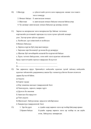 10) 1.Шалгуур а. гүйцэтгэлийг үнэлэх эсвэл харьцуулах жишиг хэм хэмжээ
эсвэл хэмжүүр
2. Нөхцөл байдал б. ажиглагдсан нөхцөл
3. Шалтгаан в. ажиглагдсан нөхцөл байдлыг онцолж байгаа учир
4. Үр дагавар г.ажиглагдсан нөхцөл байдлын үр дагавар, нөлөөл
11) Зөрчил нь материаллаг эсвэл материаллаг бус байгааг тогтооход
мэргэжлийн үнэлэмжийг гаргахдаа хэд хэдэн хүчин зүйлсийг анхаарч
үзнэ. Эдгээр хүчин зүйлээс дурдвал:
а. Холбогдох дүн хэмжээний ач холбогдол
б.Нөхцөл байдлууд
в. Зөрчилд хүргэж буй учир шалтгаанууд
г. Зөрчлөөс гарч болзошгүй үр нөлөө ба үр дагаврууд
д. Шалгаж буй хөтөлбөрийн ялгаатай ба мэдрэмтгий байдал
е. Хууль тогтоох байгууллага, олон нийт эсвэл аудитын тайлангийн
бусад хэрэглэгчдийн хэрэгцээ шаардлага ба хүлээлт
ё.......................................................................................
ж.......................................................................................
12) Зөв дараалалд оруул. Ерөнхийдээ нийцлийн аудитын тусгай тайланд нийцлийн
аудитын тайлангийн удирдамжинд заасан бүх элементүүд багтах боловч ихэвчлэн
дараах бүтэцтэй байна.
a) Агуулга
b) Гарчиг хуудас
c) Нэр томьѐоны жагсаалт (шаардлагатай бол)
d) Танилцуулга, зорилго, хамрах хүрээ
e) Дүгнэлт ба зөвлөмж
f) Ажиглалт ба илрүүлэлт
g) Товч агуулга
h) Шалгагдагч байгууллагаас ирүүлсэн тайлбарсанал
i) Хавсралтууд (шаардлагатай бол)
13) 1. Эрх ба үүрэг а. тухайн өдөр хөрөнгө эсвэл өр төлбөр байдлаар оршин
2.Оршин байдал б.тухайн өдрөөр хөрөнгө эсвэл өр төлбөр нь аж ахуйн
нэгж, байгуулгад хамаарагдах
 
