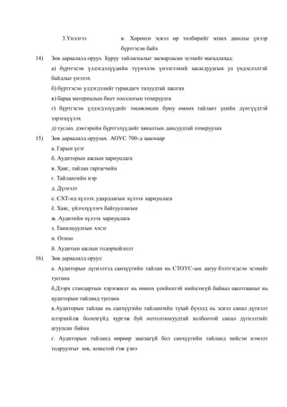 3.Үнэлгээ в. Хөрөнгө эсвэл өр төлбөрийг зохих дансны үнээр
бүртгэсэн байх
14) Зөв дараалалд оруул. Буруу тайлагналыг засварласан эсэхийг магадлахад:
а) бүртгэсэн үлдэгдэлүүдийн түүнчлэн үнэлгээний хасагдуудгын ул үндэслэлтэй
байдлыг үнэлэх
б) бүртгэсэн үлдэгдэлийг гуравдагч талуудтай шалгах
в) бараа материалын биет тооллогын тохируулга
г) бүртгэсэн үлдэгдэлүүдийг төсөвлөсөн буюу өмнөх тайлант үеийн дүнгүүдтэй
зэрэгцүүлэх
д) туслах дэвтэрийн бүртгэлүүдийг хяналтын дансуудтай тохируулах
15) Зөв дараалалд оруулах. АОУС 700-д зааснаар
а. Гарын үсэг
б. Аудиторын ажлын хариуцлага
в. Хаяг, тайлан гаргагчийн
г. Тайлангийн нэр
д. Дүгнэлт
е. СХТ-нд хүлээх удирдлагын хүлээх хариуцлага
ё. Хаяг, үйлчлүүлэгч байгууллагын
ж. Аудитийн хүлээх хариуцлага
з. Танилцуулгын хэсэг
и. Огноо
й. Аудитын ажлын тодорхойлолт
16) Зөв дараалалд оруул:
а. Аудиторын дүгнэлтэд санхүүгийн тайлан нь СТОУС-ын дагуу бэлтгэгдсэн эсэхийг
тусгана
б.Дээрх стандартын хэрэгжилт нь өмнөх үеийнхтэй нийцэхгүй байвал шалтгааныг нь
аудиторын тайланд тусгана
в.Аудиторын тайлан нь санхүүгийн тайлангийн тухай бүхэлд нь эсвэл санал дүгнэлт
илэрхийлж болохгүйд хүргэж буй нотолгоонуудтай холбоотой санал дүгнэлтийг
агуулсан байна
г. Аудиторын тайланд өөрөөр заагаагүй бол санхүүгийн тайланд хийсэн нэмэлт
тодруулгыг зөв, зохистой гэж үзнэ
 