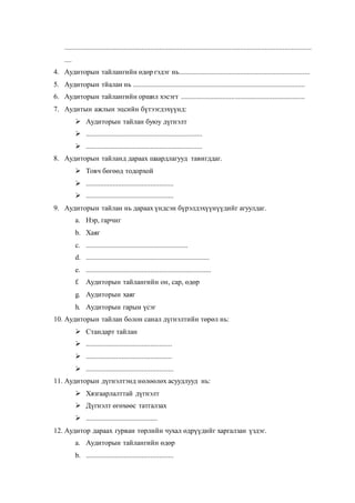 ..........................................................................................................................................
....
4. Аудиторын тайлангийн өдөр гэдэг нь.........................................................................
5. Аудиторын тйалан нь ................................................................................................
6. Аудиторын тайлангийн оршил хэсэгт .....................................................................
7. Аудитын ажлын эцсийн бүтээгдэхүүнд:
 Аудиторын тайлан буюу дүгнэлт
 .................................................................
 .................................................................
8. Аудиторын тайланд дараах шаардлагууд тавигддаг.
 Товч бөгөөд тодорхой
 .................................................
 .................................................
9. Аудиторын тайлан нь дараах үндсэн бүрэлдэхүүнүүдийг агуулдаг.
a. Нэр, гарчиг
b. Хаяг
c. .........................................................
d. .....................................................................
e. ......................................................................
f. Аудиторын тайлангийн он, сар, өдөр
g. Аудиторын хаяг
h. Аудиторын гарын үсэг
10. Аудиторын тайлан болон санал дүгнэлтийн төрөл нь:
 Стандарт тайлан
 ................................................
 ................................................
 .................................................
11. Аудиторын дүгнэлтэнд нөлөөлөх асуудлууд нь:
 Хязгаарлалттай дүгнэлт
 Дүгнэлт өгөхөөс татгалзах
 ........................................
12. Аудитор дараах гурван төрлийн чухал өдрүүдийг харгалзан үздэг.
a. Аудиторын тайлангийн өдөр
b. .................................................
 