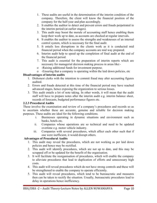 1. These audits are useful in the determination of the interim condition of the
company. Therefore, the client will know the financial position of the
company for the half-year and plan accordingly.
2. It enables the auditor to detect and prevent errors and frauds perpetrated in
the interim period (at earlier stages).
3. This audit may boost the morale of accounting staff hence enabling them
keep their work up to date, as accounts are checked at regular intervals.
4. It enables the auditor to assess the strengths and weaknesses of an internal
control system, which is necessary for the final audit.
5. It entails less disruptions in the clients work as it is conducted mid
financial period when the company accounts are mid way prepared.
6. Interim audit help to speed up the completion of final audit at the end of
the financial period.
7. This audit is essential for the preparation of interim reports which are
necessary for managerial decision making process in areas like:-
o -Raising additional funds for investment purpose.
o -Ensuring that a company is operating within the laid down policies, etc
Disadvantages of interim audits
1. Dishonest clerks with the intention to commit fraud may alter accounting figures
audited.
2. Errors and frauds detected at this time of the financial period may have reached
advanced stages, hence exposing the organization to serious losses.
3. This audit entails a lot of note taking. In other words, it will mean that the audit
staff will have to prepare notes after the interim audit e.g. interim balance sheet,
records of forecasts, budgeted performance figures etc.
2.2.3 Procedural Audits
These involve the examination and review of a company’s procedures and records so as
to ascertain whether these are accurate, genuine and reliable for decision making
purposes. These audits are ideal for the following conditions.
i. Businesses operating in dynamic situations and environment such as
banks, hotels etc.
ii. Companies whose operations are so technical and need to be updated
overtime e.g. motor vehicle industry.
iii. Companies with several procedures, which affect each other such that if
one were inefficient, it would disrupt others.
Advantages of Procedural Audits
1. This audit may reveal the procedures, which are not working as per laid down
policies and hence may be rectified.
2. This audit will identify procedures, which are not up to date, and this may be
scrapped off or be updated for the benefit of the organisation.
3. It will facilitate the reorganisation of procedures, which will enable the company
to alleviate procedures that lead to duplication of efforts and unnecessary high
costs.
4. This audit will reveal procedures which do not have strong controls and these will
be strengthened to enable the company to operate efficiently.
5. This audit will reveal procedures, which tend to be bureaucratic and measures
then can be taken to rectify the situation. Usually, bureaucratic procedures lead to
delay in operations hence inefficiency.
BBA/DBA -2 – Audit Theory-Lecture Notes by ALLEN NUWAMANYA Page 10
 