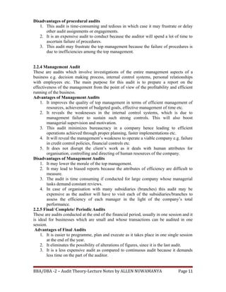 Disadvantages of procedural audits
1. This audit is time-consuming and tedious in which case it may frustrate or delay
other audit assignments or engagements.
2. It is an expensive audit to conduct because the auditor will spend a lot of time to
ascertain failure of procedures.
3. This audit may frustrate the top management because the failure of procedures is
due to inefficiencies among the top management.
2.2.4 Management Audit
These are audits which involve investigations of the entire management aspects of a
business e.g. decision making process, internal control systems, personal relationships
with employees etc. The main purpose for this audit is to prepare a report on the
effectiveness of the management from the point of view of the profitability and efficient
running of the business.
Advantages of Management Audits
1. It improves the quality of top management in terms of efficient management of
resources, achievement of budgeted goals, effective management of time etc.
2. It reveals the weaknesses in the internal control systems, which is due to
management failure to sustain such strong controls. This will also boost
managerial supervision and motivation.
3. This audit minimizes bureaucracy in a company hence leading to efficient
operations achieved through proper planning, faster implementations etc.
4. It will reveal the management’s weakness to operate a viable company e.g. failure
in credit control policies, financial controls etc.
5. It does not disrupt the client’s work as it deals with human attributes for
organisation, controlling and directing of human resources of the company.
Disadvantages of Management Audits
1. It may lower the morale of the top management.
2. It may lead to biased reports because the attributes of efficiency are difficult to
measure.
3. The audit is time consuming if conducted for large company whose managerial
tasks demand constant reviews.
4. In case of organisation with many subsidiaries (branches) this audit may be
expensive as the auditor will have to visit each of the subsidiaries/branches to
assess the efficiency of each manager in the light of the company’s total
performance.
2.2.5 Final/ Complete/ Periodic Audits
These are audits conducted at the end of the financial period, usually in one session and it
is ideal for businesses which are small and whose transactions can be audited in one
session.
Advantages of Final Audits
1. It is easier to programme, plan and execute as it takes place in one single session
at the end of the year.
2. It eliminates the possibility of alterations of figures, since it is the last audit.
3. It is a less expensive audit as compared to continuous audit because it demands
less time on the part of the auditor.
BBA/DBA -2 – Audit Theory-Lecture Notes by ALLEN NUWAMANYA Page 11
 