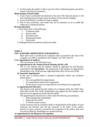 4. In final audits the auditor is able to give his client a balanced opinion and advice
based on the final circumstances.
Disadvantages of Final Audits
1. If any fraud is committed and detected at the end of the financial period, it will
have reached advanced stages, hence resulting to losses for the company.
2. It may be difficulty to conduct for large company.
3. Due to time constraints, such audits may not be exhaustive so as to enable the
auditor give a balanced opinion.
Revision Questions
1. Write short notes on the following:
i. Continuous audit
ii. Interim audit
iii. Procedure audit
iv. Management audits
v. Final audits
2. Distinguish between statutory and private audits
TOPIC 3
3.0.0 AUDITORS APPOINTMENT AND REMOVAL
Most audit work is conducted for companies and is governed by the rules of the
Company Act 1985 as amended by the Company Act 1989. Cap 110
3.1.0 Appointment of Auditors
This can be done in the following ways:-
a) Appointment by the Annual General Meeting (AGM) s.159
The Co Act requires that the auditors should be appointed by and therefore
answerable to the shareholders. The general rule is that auditors are appointed by
shareholders at the AGM and once appointed holds office till the next AGM.
b) Automatic Appointment
In this case, a retiring auditor is deemed re-appointed without any resolution
passed unless:-
o He is not qualified for reappointment.
o It is stated that he shall not be reappointed.
o He has given a notice in writing that he is unwilling to be re appointed.
c) Appointment by Directors
The directors may appoint the first auditors of a company before the AGM. They
hold office till the first AGM. Shareholders may appoint the first auditors if the
directors do not appoint one before the first AGM.
The appointment by the directors is done under the following circumstances
o When delegated by shareholders
o Before the first AGM
o To fill the casual vacancy .
Casual vacancies may be created by death or incapacitation of the auditor. In such
situations, the directors may fill any vacancies in the office of the auditor,
however if such a vacancy is created by the resignation of the auditor, then such
can only be filled by shareholders at a general meeting.
d) Appointment by the Registrar of Companies
BBA/DBA -2 – Audit Theory-Lecture Notes by ALLEN NUWAMANYA Page 12
 