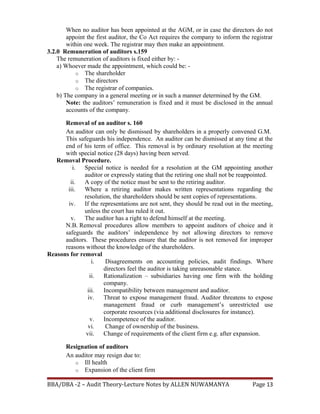 When no auditor has been appointed at the AGM, or in case the directors do not
appoint the first auditor, the Co Act requires the company to inform the registrar
within one week. The registrar may then make an appointment.
3.2.0 Remuneration of auditors s.159
The remuneration of auditors is fixed either by: -
a) Whoever made the appointment, which could be: -
o The shareholder
o The directors
o The registrar of companies.
b) The company in a general meeting or in such a manner determined by the GM.
Note: the auditors’ remuneration is fixed and it must be disclosed in the annual
accounts of the company.
Removal of an auditor s. 160
An auditor can only be dismissed by shareholders in a properly convened G.M.
This safeguards his independence. An auditor can be dismissed at any time at the
end of his term of office. This removal is by ordinary resolution at the meeting
with special notice (28 days) having been served.
Removal Procedure.
i. Special notice is needed for a resolution at the GM appointing another
auditor or expressly stating that the retiring one shall not be reappointed.
ii. A copy of the notice must be sent to the retiring auditor.
iii. Where a retiring auditor makes written representations regarding the
resolution, the shareholders should be sent copies of representations.
iv. If the representations are not sent, they should be read out in the meeting,
unless the court has ruled it out.
v. The auditor has a right to defend himself at the meeting.
N.B. Removal procedures allow members to appoint auditors of choice and it
safeguards the auditors’ independence by not allowing directors to remove
auditors. These procedures ensure that the auditor is not removed for improper
reasons without the knowledge of the shareholders.
Reasons for removal
i. Disagreements on accounting policies, audit findings. Where
directors feel the auditor is taking unreasonable stance.
ii. Rationalization – subsidiaries having one firm with the holding
company.
iii. Incompatibility between management and auditor.
iv. Threat to expose management fraud. Auditor threatens to expose
management fraud or curb management’s unrestricted use
corporate resources (via additional disclosures for instance).
v. Incompetence of the auditor.
vi. Change of ownership of the business.
vii. Change of requirements of the client firm e.g. after expansion.
Resignation of auditors
An auditor may resign due to:
o Ill health
o Expansion of the client firm
BBA/DBA -2 – Audit Theory-Lecture Notes by ALLEN NUWAMANYA Page 13
 