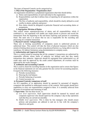The types of Internal Controls can be categorized as;
1. Plan of the Organization / Organisation chart
An organisation should have a preplanned organisation chart that should define;
a) Duties and responsibilities of each individual in the organisation.
b) Responsibilities such that it defines lines of reporting for all operations within the
organisation.
c) The flow of authority and responsibility, which should be clearly defined to avoid
conflict in duties, authority and power.
d) How duties should be delegated in particular financial and accounting duties or
assignments.
2. Segregation /Division of Duties
This control means separation/division of duties and all responsibilities which if
combined (i.e. not separated) will enable one single person to process and record the
transactions from the beginning to the end hence exposing such persons to committing
fraud. The main aim is to ensure that no one is responsible for the recording and
processing of a complete transaction.
3. Physical Controls / Safeguarding of assets
These aim at limiting accessibility of companies assets to authorized persons at
authorized times. This control will take the form of physical measures which are also
aimed at limiting direct access to assets using physical barriers e.g. being able to enter the
warehouse. Or indirect limitations using documentation to company assets.
4. Authorisation and Approval Controls
This is a control aimed at ensuring that all the company’s transactions are authorized by
responsible officials whose limits of authority are defined such that they match
transactions they authorise. Approvals should be segregated from authorisation e.g. all
credit sales must be approved by the credit control department, all overtime must be
approved by the works manager.
5. Arithmetic and Accounting Controls
This is used to check the recording function in the organisation and to ensure that figures
in the financial statements are not only genuine but also correct for accounting purposes.
It requires the following measures:
a) Periodic reconciliation.
b) Drawing the trial balance.
c) Periodic balancing of accounts
d) Control accounts, etc.
6. Personnel Controls/ competence of staff
An ICS regardless of its application should be operated by personnel of integrity,
competent and qualified to understand essence of the controls. Such people should have
capabilities to carry out responsibilities assigned to them. It is normally achieved from
the point of recruitment and retraining of staff.
7. Supervision. This has three levels. I.e.
a) Low level supervision. Such supervision should be manned by trained and
competent supervisor who should supervise the company’s day-to-day operations
such that they are carried out smoothly.
b) Middle level supervision. This is done by line managers who should ensure
policies and procedures are adhered to and are in line with the company’s
objectives and goals.
BBA/DBA -2 – Audit Theory-Lecture Notes by ALLEN NUWAMANYA Page 15
 