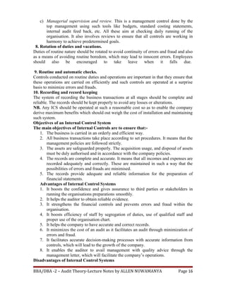 c) Managerial supervision and review. This is a management control done by the
top management using such tools like budgets, standard costing statements,
internal audit feed back, etc. All these aim at checking daily running of the
organisation. It also involves reviews to ensure that all controls are working in
harmony to achieve predetermined goals.
8. Rotation of duties and vacations.
Duties of routine nature should be rotated to avoid continuity of errors and fraud and also
as a means of avoiding routine boredom, which may lead to innocent errors. Employees
should also be encouraged to take leave when it falls due.
9. Routine and automatic checks.
Controls conducted on routine duties and operations are important in that they ensure that
these operations are carried on efficiently and such controls are operated at a surprise
basis to minimize errors and frauds.
10. Recording and record keeping
The system of recording the business transactions at all stages should be complete and
reliable. The records should be kept properly to avoid any losses or alterations.
NB. Any ICS should be operated at such a reasonable cost so as to enable the company
derive maximum benefits which should out weigh the cost of installation and maintaining
such system.
Objectives of an Internal Control System
The main objectives of Internal Controls are to ensure that:-
1. The business is carried in an orderly and efficient way.
2. All business transactions take place according to set procedures. It means that the
management policies are followed strictly.
3. The assets are safeguarded properly. The acquisition usage, and disposal of assets
must be duly authorised and in accordance with the company policies.
4. The records are complete and accurate. It means that all incomes and expenses are
recorded adequately and correctly. These are maintained in such a way that the
possibilities of errors and frauds are minimised.
5. The records provide adequate and reliable information for the preparation of
financial statements.
Advantages of Internal Control Systems
1. It boosts the confidence and gives assurance to third parties or stakeholders in
running the organisations preparations smoothly.
2. It helps the auditor to obtain reliable evidence.
3. It strengthens the financial controls and prevents errors and fraud within the
organisation.
4. It boosts efficiency of staff by segregation of duties, use of qualified staff and
proper use of the organisation chart.
5. It helps the company to have accurate and correct records.
6. It minimizes the cost of an audit as it facilitates an audit through minimization of
errors and fraud.
7. It facilitates accurate decision-making processes with accurate information from
controls, which will lead to the growth of the company.
8. It enables the auditor to avail management with quality advice through the
management letter, which will facilitate the company’s operations.
Disadvantages of Internal Control Systems
BBA/DBA -2 – Audit Theory-Lecture Notes by ALLEN NUWAMANYA Page 16
 