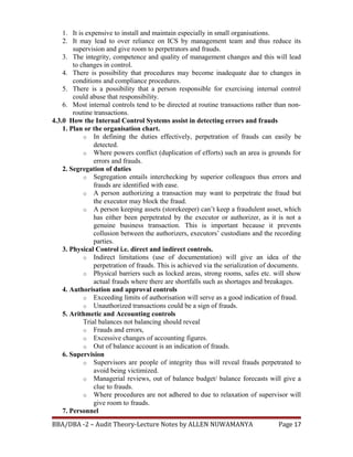 1. It is expensive to install and maintain especially in small organisations.
2. It may lead to over reliance on ICS by management team and thus reduce its
supervision and give room to perpetrators and frauds.
3. The integrity, competence and quality of management changes and this will lead
to changes in control.
4. There is possibility that procedures may become inadequate due to changes in
conditions and compliance procedures.
5. There is a possibility that a person responsible for exercising internal control
could abuse that responsibility.
6. Most internal controls tend to be directed at routine transactions rather than non-
routine transactions.
4.3.0 How the Internal Control Systems assist in detecting errors and frauds
1. Plan or the organisation chart.
o In defining the duties effectively, perpetration of frauds can easily be
detected.
o Where powers conflict (duplication of efforts) such an area is grounds for
errors and frauds.
2. Segregation of duties
o Segregation entails interchecking by superior colleagues thus errors and
frauds are identified with ease.
o A person authorizing a transaction may want to perpetrate the fraud but
the executor may block the fraud.
o A person keeping assets (storekeeper) can’t keep a fraudulent asset, which
has either been perpetrated by the executor or authorizer, as it is not a
genuine business transaction. This is important because it prevents
collusion between the authorizers, executors’ custodians and the recording
parties.
3. Physical Control i.e. direct and indirect controls.
o Indirect limitations (use of documentation) will give an idea of the
perpetration of frauds. This is achieved via the serialization of documents.
o Physical barriers such as locked areas, strong rooms, safes etc. will show
actual frauds where there are shortfalls such as shortages and breakages.
4. Authorisation and approval controls
o Exceeding limits of authorisation will serve as a good indication of fraud.
o Unauthorized transactions could be a sign of frauds.
5. Arithmetic and Accounting controls
Trial balances not balancing should reveal
o Frauds and errors,
o Excessive changes of accounting figures.
o Out of balance account is an indication of frauds.
6. Supervision
o Supervisors are people of integrity thus will reveal frauds perpetrated to
avoid being victimized.
o Managerial reviews, out of balance budget/ balance forecasts will give a
clue to frauds.
o Where procedures are not adhered to due to relaxation of supervisor will
give room to frauds.
7. Personnel
BBA/DBA -2 – Audit Theory-Lecture Notes by ALLEN NUWAMANYA Page 17
 