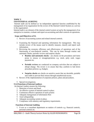 TOPIC 5
5.0.0 INTERNALAUDITING
Internal audit can be defined as 'an independent appraisal function established by the
management of an organisation for the review of the Internal Control System as a service
to the organisation'.
Internal audit is an element of the internal control system set up by the management of an
enterprise to examine, evaluate and report an accounting and other controls on operations.
Scope and Objectives of IA
1. Review of accounting system and related internal controls.
2. Examining the financial and operating information for management. This may
include review of the means used to identify measure, classify and report such
information.
3. Reviewing the economy efficiency and effectiveness of operations and of the
functioning of non-financial controls. This can be done through routine and
automatic cheeks, periodic reviews and surprise checks.
• Routine and automatic checks - are checks on the procedures and items
prone to misuse or misappropriations e.g. stock, petty cash, wages
payment etc.
• Periodic reviews are conducted on company activities that are subject to
abrupt change. The review is to ensure that they conform to laid down
procedure policies e.g. budgets.
• Surprise checks are checks on sensitive assets that are desirable, portable
and viable to prevent their misuse through unauthorized access.
4. Review of the implementation of corporate policies, plans and procedures.
5. Special investigations.
5.1.0 Functions of Internal Auditors
An Internal Auditor ensures the following:
1. Detection of errors and fraud.
2. An effective system of internal control in place.
3. Continuous effective operation of such systems
4. Adequate management of information flow
5. Asset safeguarding
6. Adequate accounting system in place.
7. Compliance with statutory and regulatory requirements.
Functions of Internal Auditing
1. It acts as a consultant department on matters of controls e.g. financial controls,
personal controls etc.
BBA/DBA -2 – Audit Theory-Lecture Notes by ALLEN NUWAMANYA Page 20
 