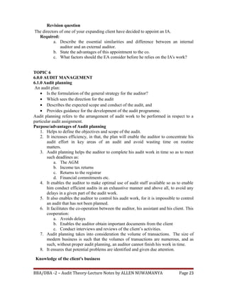 Revision question
The directors of one of your expanding client have decided to appoint an IA.
Required:
a. Describe the essential similarities and difference between an internal
auditor and an external auditor.
b. State the advantages of this appointment to the co.
c. What factors should the EA consider before he relies on the IA's work?
TOPIC 6
6.0.0 AUDIT MANAGEMENT
6.1.0 Audit planning
An audit plan:
• Is the formulation of the general strategy for the auditor?
• Which sees the direction for the audit
• Describes the expected scope and conduct of the audit, and
• Provides guidance for the development of the audit programme.
Audit planning refers to the arrangement of audit work to be performed in respect to a
particular audit assignment.
Purpose/advantages of Audit planning
1. Helps to define the objectives and scope of the audit.
2. It increases efficiency, in that, the plan will enable the auditor to concentrate his
audit effort in key areas of an audit and avoid wasting time on routine
matters.
3. Audit planning helps the auditor to complete his audit work in time so as to meet
such deadlines as:
a. The AGM
b. Income tax returns
c. Returns to the registrar
d. Financial commitments etc.
4. It enables the auditor to make optimal use of audit staff available so as to enable
him conduct efficient audits in an exhaustive manner and above all, to avoid any
delays in a given part of the audit work.
5. It also enables the auditor to control his audit work, for it is impossible to control
an audit that has not been planned.
6. It facilitates the co-operation between the auditor, his assistant and his client. This
cooperation:
a. Avoids delays
b. Enables the auditor obtain important documents from the client
c. Conduct interviews and reviews of the client’s activities.
7. Audit planning takes into consideration the volume of transactions. The size of
modern business is such that the volumes of transactions are numerous, and as
such, without proper audit planning, an auditor cannot finish his work in time.
8. It ensures that potential problems are identified and given due attention.
Knowledge of the client's business
BBA/DBA -2 – Audit Theory-Lecture Notes by ALLEN NUWAMANYA Page 23
 