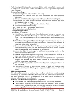 Audit planning enables the auditor to conduct efficient audits in an effective manner, and
to complete his work in time. For this reason he should have a good knowledge of the
client's business.
Sources of knowledge.
a) Previous experience of the client and its industry.
b) Discussion with contacts within the client management and senior operating
personnel.
c) Discussion with internal audit personnel and review of internal audit reports.
d) Discussion with other auditors and with legal and other advisors who have
provided services to the client.
e) Discussion with knowledgeable people outside the client.
f) Publications related to the industry.
g) Visits to the client’s premises and plant factories.
h) Documents produced by the client.
Audit planning procedures.
This includes the following:
a) Consider the background to the clients business, and attempt to ascertain any
problem for that sector of industry or commerce, which may affect the audit
work. This is more important in case of a new client and is done during the initial
visit.
b) Consider an outline plan of the audit including the extent to which he may wish to
rely upon internal controls and extent to which work can be allocated to interim or
final audit stages where appropriate.
c) Review matters raised in the audit of the previous years, by examining the audit
files and discussing points with staff previously involved in the audit to ascertain
those facts which may have relevance to the current year.
d) Assess the effect of any changes in legislation or accounting practice on the
financial statements of the client.
e) Review any management or interim accounts the client may have prepared as
these may indicate areas of concern in his audit.
f) Meet the senior management of the client to identify problem areas e.g. variances
between the budgeted and actual results, changes in the accounting system,
staffing, management structure etc.
g) Discuss with management the extent to which the client’s employees will assist in
the audit work.
h) The auditor will need to determine the number of audit staff required, their
experience and special skills they need to possess and the timing of their audit
visits.
6.2.0 Audit Programme
It is a detailed approach to an audit showing procedures and relevant items in carrying
out an audit. Its formulation is based on the overall audit plan and the nature of the client.
The audit programme provides the instructions to the audit team in form of tests or
activities to be carried out during the audit.
Factors to consider in developing an audit programme
• Risk of error; high risk detailed programme low risk, less detailed programme.
• The necessary audit evidence needed to fulfill the procedure. Some areas of
audits requires more evidence and therefore more instruction are given for such
areas compared to those whose audit requires little evidence.
BBA/DBA -2 – Audit Theory-Lecture Notes by ALLEN NUWAMANYA Page 24
 