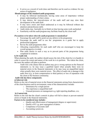 • It serves as a record of work done and therefore can be used as evidence for any
action of negligence.
Disadvantages of the standard audit programme.
• It may be followed mechanically leaving some areas of importance without
proper understanding of what is done.
• It may destroy the innovativeness of the audit staff and may slow their
development in the audit field.
• It may leave errors and fraud undetected as it may be followed without due
attention and profession skills
• Audit clerks may hurriedly try to finish on time leaving some work unchecked
• Familiarity with the audit program may facilitate fraud by the client staff
Precautions to be taken when the audit programme is standardized
• Encourage the audit staff to point out any defects in the programme
• Encourage the audit staff to use the programme as a guide but to apply
professional judgment
• Revise the audit programme often
• Allocating responsibility for each audit staff who are encouraged to keep the
overall perspective in mind.
• Plan audit checks in such a way as to prevent parts of the programme being
completed in isolation.
6.3.0 Audit risk
When planning the audit, the auditor should assess the risk of the client he is to handle in
order to assess the extent and nature of the work he is to perform. The riskier the client,
the more the auditor will plan to perform.
Audit risk is the chance that an auditor may give a wrong opinion on the financial
statements i.e. he may issue a qualified report when actually there were no
material errors in the financial statements or he may issue an unqualified report
when actually there were material errors. The effect of audit risk is damage to the
audit firm (e.g. in form compensation to third parties) or loss of reputation with
the client or the business community.
Audit risk has three components:
a) Inherent risk
Refers to the risk of material errors in the financial statements arising from characteristics
of the client business and its environment, some of the characteristics include:
o Dominance by a single person
o The experience a unqualified staff
o Unusual pressures on management e.g. tight reporting deadlines. eve.
b) Control risk.
Refers to the risk that the client's controls in place will fail to detect or prevent material
errors or frauds in the financial statements.
Factors to be considered may include:-
o Quality and effectiveness of management (degree or supervision)
o Quality of IC e.g. poor segregation of duties.
o Competence of accounts staff
o Accounting system etc.
BBA/DBA -2 – Audit Theory-Lecture Notes by ALLEN NUWAMANYA Page 26
 