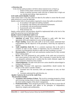 c) Detection risk.
Is the risk that audit procedures will fail to detect material errors or fraud e.g.
o Failure to draw proper conclusions in particular audits evidence.
o Failure to perform necessary audit work due to limited time or high cost
e.g. missing stock taking, wages payment etc.
6.4.0 Audit control (Quality Control)
Audit control refers to the steps which are taken by the auditor to ensure that the actual
audit carried out is as per the audit plan.
Quality control refers to the procedures organised to ensure that audits are performed:-
a. In accordance with approved auditing standards.
b. In conformity with statutory and contractual requirements.
c. In conformity with any professional standards.
d. Economically and to time schedules
e. With minimum risk.
Quality control policies and procedures should be implemented both at the level of the
audit firm and at the level of individual audits.
Quality Control at Individual Audit Level
The following ways can be adopted to control the audit:-
i. Allocation of work. Work should be allocated to audit staffs that have
appropriate skills and competence to carry out the assigned tasks.
ii. Proper briefing. Ensure that audit staffs of all levels clearly understand their
responsibilities and the objectives of the procedures, which they are expected to
perform.
iii. Audit completion check list. It is a common experience that in the rush to
complete an audit on time, matters of importance may be overlooked. So it is
necessary to go through the checklist to make sure that everything is covered.
iv. Documentation. All audit work and conclusions reached must be fully recorded
in the working papers.
v. Review. The work performed by each member of the audit must reviewed by
more senior persons in the audit firm. This is necessary to ensure that the work
was adequately performed and to confirm that the results obtained, support the
audit conclusions which have been reached.
vi. Acknowledgement. All audit work and review action should be acknowledged in
writing by the performer.
vii. Supervision. Personnel with supervisory responsibilities should monitor the
progress of the audit to consider whether:-
• Assistants have the necessary skills and competence to carry out their
tasks.
• Assistants understand the audit direction, etc.
Quality Control at the Level of the Audit Firm.
The procedures include:-
1. Acceptance and retention of clients. This involves screening prospective clients
and reviewing existing clients in terms of independence, ability to properly audit
the client and the integrity of the client’s management.
2. Professional Ethics. There should be procedures within the firm to ensure that all
partners and professional staff adhere to the principles of independence,
objectivity, integrity and confidentiality.
BBA/DBA -2 – Audit Theory-Lecture Notes by ALLEN NUWAMANYA Page 27
 