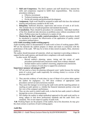 3. Skill and Competence. The firm’s partners and staff should have attained the
skills and competence required to fulfill their responsibilities. This involves
procedures relating to
a. Effective recruitment
b. Technical training and up dating
c. On the job training and professional development
4. Assignment. Audit work should be assigned to audit staff who have the technical
training and proficiency needed to do the work.
5. Delegation. Sufficient direction, supervision and review of work at all levels.
This includes the use of audit programme and standard documents.
6. Consultation. There should be procedures for consultation. Individual members
of the firm should not take decisions on problems areas without consultation with
others. Problem areas may be technical or a matter of risk.
7. Monitoring the firm’s quality control procedures. Suitable procedures should
be introduced to monitor the effectiveness of the application of quality control
procedures outlined above.
6.5.0 Audit recording (Audit working papers)
Audit recording refers to documentation of audit work in form of working papers (WP).
WP are the materials the auditors prepare or obtain and retain in connection with the
performance of the audit. WP may be in form of data stored on papers, films, electronic
media etc.
The auditor should document all materials, which are important in providing evidence to
support his/her audit opinion, and should show compliance with audit standards.
In other words, WP should:-
o Record auditor's planning, nature, timing and the extent of audit
procedures performed and conclusions made from evidence obtained.
o Include matters such as auditor's reasoning, judgment and conclusions.
o Acts as evidence of work done to support his conclusion
Importance/ purpose/ advantages of WP
1. WP are used as a basis for planning subsequent years’ audits because the starting
point of a given year's audit (especially for existing clients) is a review of the
previous year's WP.
2. They provide evidence of work done in case of threat of or action taken against
the auditor for negligence. I.e. WP show evidence of appropriate audit
procedures carried out and conclusions reached.
3. They assist the manager in reviewing the audit work and the reporting partners in
reaching an audit opinion i.e. whether the financial statements portray a true and
fair view of the company's performance.
4. They are also used to control audit work, in that the best audit control is effected
through the review of documentation.
5. WP enables the auditor to adopt methodical approach to his audit work and by so
doing, adhere to laid down professional standards and the audit firm's own
standards. This in turn improves quality of audit work.
N.B: Working Papers are the property of the auditor, but at his discretion, he may give
the client extracts or portions of such working papers.
Audit files
BBA/DBA -2 – Audit Theory-Lecture Notes by ALLEN NUWAMANYA Page 28
 