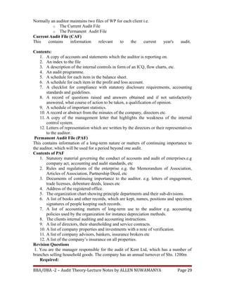 Normally an auditor maintains two files of WP for each client i.e.
o The Current Audit File
o The Permanent Audit File
Current Audit File (CAF)
This contains information relevant to the current year's audit.
Contents:
1. A copy of accounts and statements which the auditor is reporting on.
2. An index to the file
3. A description of the internal controls in form of an ICQ, flow charts, etc.
4. An audit programme.
5. A schedule for each item in the balance sheet.
6. A schedule for each item in the profit and loss account.
7. A checklist for compliance with statutory disclosure requirements, accounting
standards and guidelines.
8. A record of questions raised and answers obtained and if not satisfactorily
answered, what course of action to be taken, a qualification of opinion.
9. A schedule of important statistics.
10. A record or abstract from the minutes of the company, directors etc.
11. A copy of the management letter that highlights the weakness of the internal
control system.
12. Letters of representation which are written by the directors or their representatives
to the auditor.
Permanent Audit File (PAF)
This contains information of a long-term nature or matters of continuing importance to
the auditor, which will be used for a period beyond one audit.
Contents of PAF
1. Statutory material governing the conduct of accounts and audit of enterprises.e.g
company act, accounting and audit standards, etc
2. Rules and regulations of the enterprise e.g. the Memorandum of Association,
Articles of Association, Partnership Deed, etc
3. Documents of continuing importance to the auditor. e.g. letters of engagement,
trade licenses, debenture deeds, leases etc
4. Address of the registered office.
5. The organization chart showing principle departments and their sub-divisions.
6. A list of books and other records, which are kept, names, positions and specimen
signatures of people keeping such records.
7. A list of accounting matters of long-term use to the auditor e.g. accounting
policies used by the organization for instance depreciation methods.
8. The clients internal auditing and accounting instructions.
9. A list of directors, their shareholding and service contracts.
10. A list of company properties and investments with a note of verification.
11. A list of company advisors, bankers, insurance brokers etc
12. A list of the company’s insurance on all properties.
Revision Questions
1. You are the manager responsible for the audit of Kent Ltd, which has a number of
branches selling household goods. The company has an annual turnover of Shs. 1200m
Required:
BBA/DBA -2 – Audit Theory-Lecture Notes by ALLEN NUWAMANYA Page 29
 