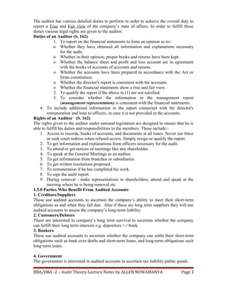 The auditor has various detailed duties to perform in order to achieve the overall duty to
report a True and Fair view of the company’s state of affairs. In order to fulfill these
duties various legal rights are given to the auditor.
Duties of an Auditor (S. 162)
1. To report on the financial statements to form an opinion as to:-
o Whether they have obtained all information and explanations necessary
for the audit.
o Whether in their opinion, proper books and returns have been kept.
o Whether the balance sheet and profit and loss account are in agreement
with the books of accounts of accounts and returns.
o Whether the accounts have been prepared in accordance with the Act or
firms constitution.
o Whether the director's report is consistent with the accounts.
o Whether the financial statements show a true and fair view.
2. To qualify the report if the above in (1) are not satisfied.
3. To consider whether the information in the management report
(management representation) is consistent with the financial statements.
4. To include additional information in the report connected with the director's
remuneration and loan to officers, in case it is not provided in the accounts.
Rights of an Auditor (S. 162)
The rights given to the auditor under national legislation are designed to ensure that he is
able to fulfill his duties and responsibilities to the members. These include:-
1. Access to records, books of accounts, and documents at all times. Never use force
or seek court redress when refused access. Simply resign or qualify the report.
2. To get information and explanations from officers necessary for the audit.
3. To attend or get notices of meetings like any shareholder.
4. To speak at the General Meetings as an auditor.
5. To get information from branches or subsidiaries.
6. To get written resolutions proposed.
7. To remuneration if he has completed his work.
8. To sign the audit report.
9. During removal - make representations to shareholders, attend and speak at the
meeting where he is being removal etc.
1.5.0 Parties Who Benefit From Audited Accounts
1. Creditors/Suppliers
These use audited accounts to ascertain the company’s ability to meet their short-term
obligations as and when they fall due. Also if these are long term suppliers they will use
audited accounts to assess the company’s long-term liability.
2. Customers/Debtors
These are interested in company’s long term survival to ascertain whether the company
can fulfill their long term interests e.g. depositors <->bank.
3. Bankers
These use audited accounts to ascertain whether the company can settle their short-term
obligations such as bank over drafts and short-term loans, and long-term obligations such
long-term loans.
4. Government
The government is interested in audited accounts to ascertain tax liability public goods.
BBA/DBA -2 – Audit Theory-Lecture Notes by ALLEN NUWAMANYA Page 3
 