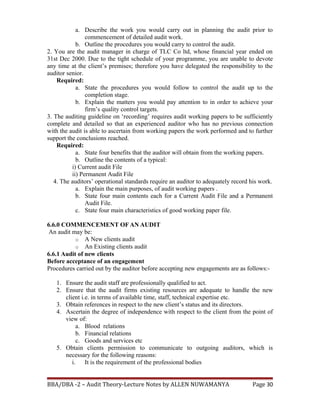 a. Describe the work you would carry out in planning the audit prior to
commencement of detailed audit work.
b. Outline the procedures you would carry to control the audit.
2. You are the audit manager in charge of TLC Co ltd, whose financial year ended on
31st Dec 2000. Due to the tight schedule of your programme, you are unable to devote
any time at the client’s premises; therefore you have delegated the responsibility to the
auditor senior.
Required:
a. State the procedures you would follow to control the audit up to the
completion stage.
b. Explain the matters you would pay attention to in order to achieve your
firm’s quality control targets.
3. The auditing guideline on ‘recording’ requires audit working papers to be sufficiently
complete and detailed so that an experienced auditor who has no previous connection
with the audit is able to ascertain from working papers the work performed and to further
support the conclusions reached.
Required:
a. State four benefits that the auditor will obtain from the working papers.
b. Outline the contents of a typical:
i) Current audit File
ii) Permanent Audit File
4. The auditors’ operational standards require an auditor to adequately record his work.
a. Explain the main purposes, of audit working papers .
b. State four main contents each for a Current Audit File and a Permanent
Audit File.
c. State four main characteristics of good working paper file.
6.6.0 COMMENCEMENT OF AN AUDIT
An audit may be:
o A New clients audit
o An Existing clients audit
6.6.1 Audit of new clients
Before acceptance of an engagement
Procedures carried out by the auditor before accepting new engagements are as follows:-
1. Ensure the audit staff are professionally qualified to act.
2. Ensure that the audit firms existing resources are adequate to handle the new
client i.e. in terms of available time, staff, technical expertise etc.
3. Obtain references in respect to the new client’s status and its directors.
4. Ascertain the degree of independence with respect to the client from the point of
view of:
a. Blood relations
b. Financial relations
c. Goods and services etc
5. Obtain clients permission to communicate to outgoing auditors, which is
necessary for the following reasons:
i. It is the requirement of the professional bodies
BBA/DBA -2 – Audit Theory-Lecture Notes by ALLEN NUWAMANYA Page 30
 