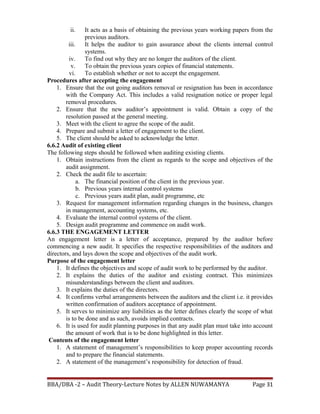 ii. It acts as a basis of obtaining the previous years working papers from the
previous auditors.
iii. It helps the auditor to gain assurance about the clients internal control
systems.
iv. To find out why they are no longer the auditors of the client.
v. To obtain the previous years copies of financial statements.
vi. To establish whether or not to accept the engagement.
Procedures after accepting the engagement
1. Ensure that the out going auditors removal or resignation has been in accordance
with the Company Act. This includes a valid resignation notice or proper legal
removal procedures.
2. Ensure that the new auditor’s appointment is valid. Obtain a copy of the
resolution passed at the general meeting.
3. Meet with the client to agree the scope of the audit.
4. Prepare and submit a letter of engagement to the client.
5. The client should be asked to acknowledge the letter.
6.6.2 Audit of existing client
The following steps should be followed when auditing existing clients.
1. Obtain instructions from the client as regards to the scope and objectives of the
audit assignment.
2. Check the audit file to ascertain:
a. The financial position of the client in the previous year.
b. Previous years internal control systems
c. Previous years audit plan, audit programme, etc
3. Request for management information regarding changes in the business, changes
in management, accounting systems, etc.
4. Evaluate the internal control systems of the client.
5. Design audit programme and commence on audit work.
6.6.3 THE ENGAGEMENT LETTER
An engagement letter is a letter of acceptance, prepared by the auditor before
commencing a new audit. It specifies the respective responsibilities of the auditors and
directors, and lays down the scope and objectives of the audit work.
Purpose of the engagement letter
1. It defines the objectives and scope of audit work to be performed by the auditor.
2. It explains the duties of the auditor and existing contract. This minimizes
misunderstandings between the client and auditors.
3. It explains the duties of the directors.
4. It confirms verbal arrangements between the auditors and the client i.e. it provides
written confirmation of auditors acceptance of appointment.
5. It serves to minimize any liabilities as the letter defines clearly the scope of what
is to be done and as such, avoids implied contracts.
6. It is used for audit planning purposes in that any audit plan must take into account
the amount of work that is to be done highlighted in this letter.
Contents of the engagement letter
1. A statement of management’s responsibilities to keep proper accounting records
and to prepare the financial statements.
2. A statement of the management’s responsibility for detection of fraud.
BBA/DBA -2 – Audit Theory-Lecture Notes by ALLEN NUWAMANYA Page 31
 