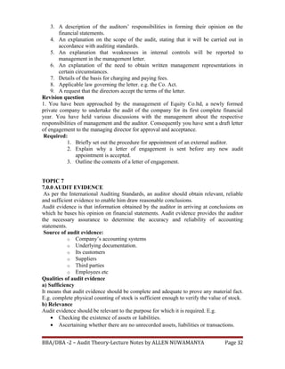 3. A description of the auditors’ responsibilities in forming their opinion on the
financial statements.
4. An explanation on the scope of the audit, stating that it will be carried out in
accordance with auditing standards.
5. An explanation that weaknesses in internal controls will be reported to
management in the management letter.
6. An explanation of the need to obtain written management representations in
certain circumstances.
7. Details of the basis for charging and paying fees.
8. Applicable law governing the letter. e.g. the Co. Act.
9. A request that the directors accept the terms of the letter.
Revision question
1. You have been approached by the management of Equity Co.ltd, a newly formed
private company to undertake the audit of the company for its first complete financial
year. You have held various discussions with the management about the respective
responsibilities of management and the auditor. Consequently you have sent a draft letter
of engagement to the managing director for approval and acceptance.
Required:
1. Briefly set out the procedure for appointment of an external auditor.
2. Explain why a letter of engagement is sent before any new audit
appointment is accepted.
3. Outline the contents of a letter of engagement.
TOPIC 7
7.0.0 AUDIT EVIDENCE
As per the International Auditing Standards, an auditor should obtain relevant, reliable
and sufficient evidence to enable him draw reasonable conclusions.
Audit evidence is that information obtained by the auditor in arriving at conclusions on
which he bases his opinion on financial statements. Audit evidence provides the auditor
the necessary assurance to determine the accuracy and reliability of accounting
statements.
Source of audit evidence:
o Company’s accounting systems
o Underlying documentation.
o Its customers
o Suppliers
o Third parties
o Employees etc
Qualities of audit evidence
a) Sufficiency
It means that audit evidence should be complete and adequate to prove any material fact.
E.g. complete physical counting of stock is sufficient enough to verify the value of stock.
b) Relevance
Audit evidence should be relevant to the purpose for which it is required. E.g.
• Checking the existence of assets or liabilities.
• Ascertaining whether there are no unrecorded assets, liabilities or transactions.
BBA/DBA -2 – Audit Theory-Lecture Notes by ALLEN NUWAMANYA Page 32
 