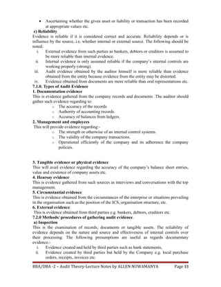 • Ascertaining whether the given asset or liability or transaction has been recorded
at appropriate values etc.
c) Reliability
Evidence is reliable if it is considered correct and accurate. Reliability depends or is
influence by the source, i.e. whether internal or external source. The following should be
noted.
i. External evidence from such parties as bankers, debtors or creditors is assumed to
be more reliable than internal evidence.
ii. Internal evidence is only assumed reliable if the company’s internal controls are
working properly (strong).
iii. Audit evidence obtained by the auditor himself is more reliable than evidence
obtained from the entity because evidence from the entity may be distorted.
iv. Evidence obtained from documents are more reliable than oral representations etc.
7.1.0. Types of Audit Evidence
1. Documentation evidence
This is evidence gathered from the company records and documents .The auditor should
gather such evidence regarding to:
o The accuracy of the records
o Authority of accounting records.
o Accuracy of balances from ledgers.
2. Management and employees
This will provide evidence regarding:-
o The strength or otherwise of an internal control systems.
o The validity of the company transactions.
o Operational efficiently of the company and its adherence the company
policies.
3. Tangible evidence or physical evidence
This will avail evidence regarding the accuracy of the company’s balance sheet entries,
value and existence of company assets etc.
4. Hearsay evidence
This is evidence gathered from such sources as interviews and conversations with the top
management.
5. Circumstantial evidence
This is evidence obtained from the circumstances of the enterprise or situations prevailing
in the organisation such as the position of the ICS, organisation structure, etc.
6. External evidence
This is evidence obtained from third parties e.g. bankers, debtors, creditors etc.
7.2.0 Methods/ procedures of gathering audit evidence.
a) Inspection
This is the examination of records, documents or tangible assets. The reliability of
evidence depends on the nature and source and effectiveness of internal controls over
their processing. The following presumptions are useful as regards documentary
evidence:-
i. Evidence created and held by third parties such as bank statements,
ii. Evidence created by third parties but held by the Company e.g. local purchase
orders, receipts, invoices etc.
BBA/DBA -2 – Audit Theory-Lecture Notes by ALLEN NUWAMANYA Page 33
 