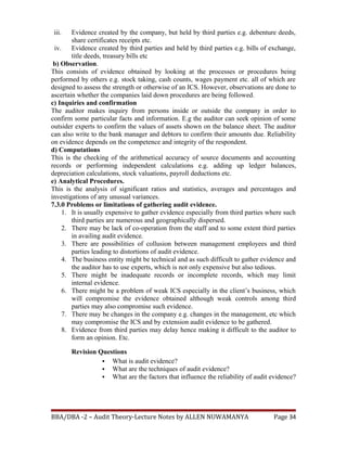 iii. Evidence created by the company, but held by third parties e.g. debenture deeds,
share certificates receipts etc.
iv. Evidence created by third parties and held by third parties e.g. bills of exchange,
title deeds, treasury bills etc
b) Observation.
This consists of evidence obtained by looking at the processes or procedures being
performed by others e.g. stock taking, cash counts, wages payment etc. all of which are
designed to assess the strength or otherwise of an ICS. However, observations are done to
ascertain whether the companies laid down procedures are being followed.
c) Inquiries and confirmation
The auditor makes inquiry from persons inside or outside the company in order to
confirm some particular facts and information. E.g the auditor can seek opinion of some
outsider experts to confirm the values of assets shown on the balance sheet. The auditor
can also write to the bank manager and debtors to confirm their amounts due. Reliability
on evidence depends on the competence and integrity of the respondent.
d) Computations
This is the checking of the arithmetical accuracy of source documents and accounting
records or performing independent calculations e.g. adding up ledger balances,
depreciation calculations, stock valuations, payroll deductions etc.
e) Analytical Procedures.
This is the analysis of significant ratios and statistics, averages and percentages and
investigations of any unusual variances.
7.3.0 Problems or limitations of gathering audit evidence.
1. It is usually expensive to gather evidence especially from third parties where such
third parties are numerous and geographically dispersed.
2. There may be lack of co-operation from the staff and to some extent third parties
in availing audit evidence.
3. There are possibilities of collusion between management employees and third
parties leading to distortions of audit evidence.
4. The business entity might be technical and as such difficult to gather evidence and
the auditor has to use experts, which is not only expensive but also tedious.
5. There might be inadequate records or incomplete records, which may limit
internal evidence.
6. There might be a problem of weak ICS especially in the client’s business, which
will compromise the evidence obtained although weak controls among third
parties may also compromise such evidence.
7. There may be changes in the company e.g. changes in the management, etc which
may compromise the ICS and by extension audit evidence to be gathered.
8. Evidence from third parties may delay hence making it difficult to the auditor to
form an opinion. Etc.
Revision Questions
 What is audit evidence?
 What are the techniques of audit evidence?
 What are the factors that influence the reliability of audit evidence?
BBA/DBA -2 – Audit Theory-Lecture Notes by ALLEN NUWAMANYA Page 34
 